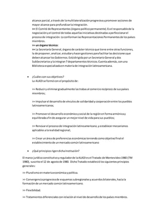 alcance parcial,a travésde lamultilateralizaciónprogresivaypromoveraccionesde
mayor alcance para profundizarlaintegración.
>> El Comité de Representantes(órganopolíticopermanente).Esel responsablede la
negociaciónyel control de todas aquellasiniciativasdestinadasaperfeccionarel
procesode integración.LoconformanlasRepresentacionesPermanentesde lospaíses
miembros.
>> un órgano técnico:
>> La Secretaría General,órganode carácter técnicoque tiene entre otrasfunciones,
la de proponer,analizar,estudiaryhacergestionesparafacilitarlasdecisionesque
debenalcanzarlosGobiernos.EstádirigidaporunSecretarioGeneral ydos
SubSecretariosylaintegran7 departamentostécnicos.Cuentaademás,conuna
Bibliotecaespecializadaenmateriade integraciónlatinoamericana.
 ¿Cuálessonsusobjetivos?
La ALADIse formócon el propósitode:
>> Reduciry eliminargradualmente lastrabasal comerciorecíproco de suspaíses
miembros;
>> Impulsarel desarrollode vínculosde solidaridadycooperaciónentre lospueblos
latinoamericanos;
>> Promoverel desarrolloeconómicoysocial de la regiónenformaarmónicay
equilibradaafinde asegurar unmejornivel de vidaparasus pueblos;
>> Renovarel procesode integraciónlatinoamericano,yestablecermecanismos
aplicablesalarealidadregional;
>> Crear unárea de preferenciaseconómicasteniendocomoobjetivofinal el
establecimientode unmercadocomúnlatinoamericano
 ¿Qué principiosrigendichaInstitución?
El marco jurídicoconstitutivoyreguladorde laALADIesel Tratado de Montevideo1980 (TM
1980), suscritoel 12 de agostode 1980. DichoTratado estableciólossiguientesprincipios
generales:
>> Pluralismoenmateriaeconómicaypolítica.
>> Convergenciaprogresivade esquemassubregionalesyacuerdosbilaterales,haciala
formaciónde unmercado comúnlatinoamericano.
>> Flexibilidad.
>> Tratamientosdiferencialesconrelaciónal nivel de desarrollode lospaísesmiembros.
 