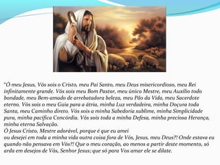 “Ó meu Jesus, Vós sois o Cristo, meu Pai Santo, meu Deus misericordioso, meu Rei
infinitamente grande. Vós sois meu Bom Pastor, meu único Mestre, meu Auxílio todo
bondade, meu Bem-amado de arrebatadora beleza, meu Pão da Vida, meu Sacerdote
eterno. Vós sois o meu Guia para a átria, minha Luz verdadeira, minha Doçura toda
Santa, meu Caminho direto. Vós sois a minha Sabedoria sublime, minha Simplicidade
pura, minha pacífica Concórdia. Vós sois toda a minha Defesa, minha preciosa Herança,
minha eterna Salvação.
Ó Jesus Cristo, Mestre adorável, porque é que eu amei
ou desejei em toda a minha vida outra coisa fora de Vós, Jesus, meu Deus?! Onde estava eu
quando não pensava em Vós?! Que o meu coração, ao menos a partir deste momento, só
arda em desejos de Vós, Senhor Jesus; que só para Vos amar ele se dilate.
 
