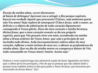 Desejo da minha alma, correi doravante:
já basta de delongas! Apressai-vos a atingir o fim porque aspirais,
buscai em verdade Aquele que procurais! Ó Jesus, seja anátema quem
não Vos amar! Seja repleto de amargura! Ó doce Jesus, sede o amor, as
delícias e o objeto da admiração de todo coração dignamente
consagrado à Vossa glória. Deus do meu coração e minha herança,
divino Jesus, que o meu coração esvazie-se do seu próprio
espírito, para que Vós possais viver em mim, acendendo em minha
alma a brasa ardente do Vosso Amor, que seja o princípio de um
incêndio todo divino. Arda incessantemente sobreo altar do meu
coração, inflame o mais íntimo do meu ser, e abrase as profundezas da
minha alma. Que no dia da minha morte eu compareça diante de Vós
todo consumido no Vosso Amor! Amém. Assim seja.”
Embora o texto original traga esta admirável oração de Santo Agostinho em latim,
quis o editor pô-la em português, a fim de que as pessoas que não saibam latim a
possam rezar também todos os dias para pedir o Amor de Jesus, que buscamos por
intermédio da divina Maria.” (67)
 