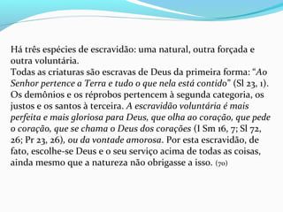 Há três espécies de escravidão: uma natural, outra forçada e
outra voluntária.
Todas as criaturas são escravas de Deus da primeira forma: “Ao
Senhor pertence a Terra e tudo o que nela está contido” (Sl 23, 1).
Os demônios e os réprobos pertencem à segunda categoria, os
justos e os santos à terceira. A escravidão voluntária é mais
perfeita e mais gloriosa para Deus, que olha ao coração, que pede
o coração, que se chama o Deus dos corações (I Sm 16, 7; Sl 72,
26; Pr 23, 26), ou da vontade amorosa. Por esta escravidão, de
fato, escolhe-se Deus e o seu serviço acima de todas as coisas,
ainda mesmo que a natureza não obrigasse a isso. (70)
 