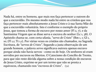 Nada há, entre os homens, que mais nos faça pertencer a outrem do
que a escravidão. Do mesmo modo nada há entre os cristãos que nos
faça pertencer mais absolutamente a Jesus Cristo e à sua Santa Mãe do
que a escravidão voluntária. Isto é conforme o exemplo do próprio
Jesus, que tomou a forma de escravo por nosso amor (Fl 2, 7), e da
Santíssima Virgem que se disse serva e escrava do senhor (Lc 1, 38). O
Apóstolo chama-se, com certa ufania, “servo de Cristo” (Rm 1, 1; Gl 1,
10; (Fl 1,1; Tt 1,1). Por várias vezes os cristãos são chamados, na Sagrada
Escritura, de “servos de Cristo”. Segundo a justa observação de um
grande homem, a palavra servo significava outrora apenas escravo
porque ainda não havia servos - como os de hoje. Os senhores só eram
servidos por escravos ou libertos. O Catecismo do Concílio de Trento,
para que não reste dúvida alguma sobre a nossa condição de escravos
de Jesus Cristo, exprime-se por um termo que não se presta a
equívocos, chamando-nos “escravos de Cristo”. (72)
 