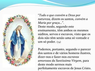  
“Tudo o que convém a Deus por
natureza, dizem os santos, convém a
Maria por graça...”. 
Deste modo, segundo este 
ensinamento, têm ambos os mesmos 
súditos, servos e escravos, visto que os 
dois não têm senão uma só vontade e 
um só poder. (74)
Podemos, portanto, segundo o parecer 
dos santos e de vários homens ilustres, 
dizer-nos e fazer-nos escravos
amorosos da Santíssima Virgem, para 
deste modo sermos mais 
perfeitamente escravos de Jesus Cristo. 
 