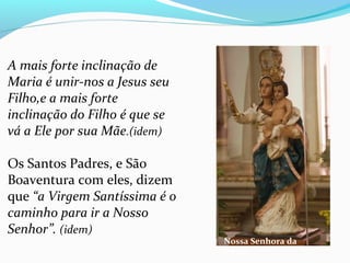 A mais forte inclinação de
Maria é unir-nos a Jesus seu
Filho,e a mais forte
inclinação do Filho é que se
vá a Ele por sua Mãe.(idem)
Os Santos Padres, e São 
Boaventura com eles, dizem 
que “a Virgem Santíssima é o
caminho para ir a Nosso
Senhor”. (idem)
Nossa Senhora da
Ponte
 
