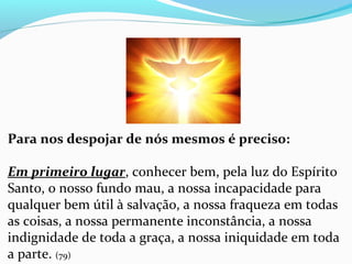 Para nos despojar de nós mesmos é preciso:
Em primeiro lugar, conhecer bem, pela luz do Espírito 
Santo, o nosso fundo mau, a nossa incapacidade para 
qualquer bem útil à salvação, a nossa fraqueza em todas 
as coisas, a nossa permanente inconstância, a nossa 
indignidade de toda a graça, a nossa iniquidade em toda 
a parte. (79)
 