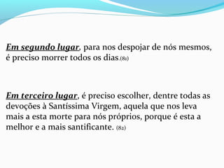 Em segundo lugar, para nos despojar de nós mesmos, 
é preciso morrer todos os dias.(81)
 
Em terceiro lugar, é preciso escolher, dentre todas as 
devoções à Santíssima Virgem, aquela que nos leva 
mais a esta morte para nós próprios, porque é esta a 
melhor e a mais santificante. (82)
 
 