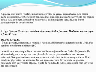 A prática que  quero revelar é um desses segredos de graça, desconhecido pela maior 
parte dos cristãos, conhecido por poucas almas piedosas, praticado e apreciado por menos 
ainda. Para começar a descobrir esta prática, eis uma quarta verdade, que é uma 
consequência da terceira.(idem)
 
Artigo Quarto: Temos necessidade de um mediador junto ao Mediador mesmo, que
é Jesus Cristo.
Quarta Verdade.
 É mais perfeito, porque mais humilde, não nos aproximarmos diretamente de Deus, mas 
servimo-nos de um mediador.(83)
 
 Não foi sem motivo que Deus nos deu mediadores junto da sua Divina Majestade. Ele 
viu-nos indignos e incapazes, teve piedade de nós, e, para nos dar acesso às suas 
misericórdias, proporcionou-nos intercessores poderosos junto da sua grandeza. Deste 
modo, negligenciar esses intermediários, aproximar-nos diretamente da própria 
Santidade sem intercessão alguma, é falta de humildade e de respeito para com um Deus 
tão Santo.(idem)
 