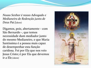 Nosso Senhor é nosso Advogado e
Medianeiro de Redenção junto de
Deus Pai.(idem)
 
Digamos, pois, abertamente - com 
São Bernardo -, que temos 
necessidade dum mediador junto 
do mesmo Medianeiro, e que Maria 
Santíssima é a pessoa mais capaz 
de desempenhar esta função 
caridosa. Foi por Ela que nos veio 
Jesus Cristo; é por Ela que devemos 
ir a Ele.(idem)
 