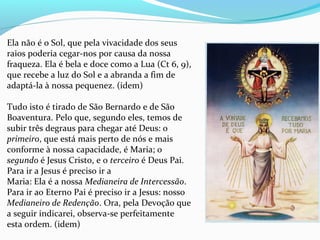 Ela não é o Sol, que pela vivacidade dos seus
raios poderia cegar-nos por causa da nossa
fraqueza. Ela é bela e doce como a Lua (Ct 6, 9),
que recebe a luz do Sol e a abranda a fim de
adaptá-la à nossa pequenez. (idem)
Tudo isto é tirado de São Bernardo e de São
Boaventura. Pelo que, segundo eles, temos de
subir três degraus para chegar até Deus: o
primeiro, que está mais perto de nós e mais
conforme à nossa capacidade, é Maria; o
segundo é Jesus Cristo, e o terceiro é Deus Pai.
Para ir a Jesus é preciso ir a
Maria: Ela é a nossa Medianeira de Intercessão.
Para ir ao Eterno Pai é preciso ir a Jesus: nosso
Medianeiro de Redenção. Ora, pela Devoção que
a seguir indicarei, observa-se perfeitamente
esta ordem. (idem)
 