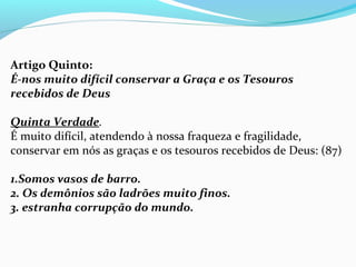 Artigo Quinto:
É-nos muito difícil conservar a Graça e os Tesouros
recebidos de Deus
Quinta Verdade.
É muito difícil, atendendo à nossa fraqueza e fragilidade,
conservar em nós as graças e os tesouros recebidos de Deus: (87)
1.Somos vasos de barro.
2. Os demônios são ladrões muito finos.
3. estranha corrupção do mundo.
 