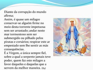 Diante da corrupção do mundo
afirma;
Assim, é quase um milagre
conservar-se alguém firme no
meio desta torrente impetuosa
sem ser arrastado; andar neste
mar tormentoso sem ser
submergido ou pilhado pelos
piratas e corsários; respirar este ar
empestado sem lhe sentir as más
consequências.
É a Virgem, a única sempre fiel,
sobre a qual a serpente jamais teve
poder, quem faz este milagre a
favor daqueles e daquelas que a
servem da melhor maneira. (89)
 