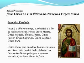 Artigo Primeiro:
Jesus Cristo é o Fim Último da Devoção à Virgem Maria
Primeira Verdade.
Jesus é o alfa e o ômega, o princípio e o fim
de todas as coisas. Nosso único Mestre.
Único Modelo. Único Médico. Único
Pastor. Único Caminho. Única Verdade.
Única Vida.
Único Tudo, que nos deve bastar em todas
as coisas. Não nos foi dado, debaixo do
Céu, outro Nome pelo qual devamos
ser salvos, senão o Nome de Jesus.
 
