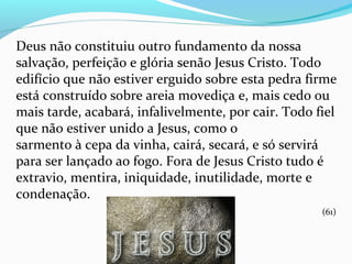 Deus não constituiu outro fundamento da nossa
salvação, perfeição e glória senão Jesus Cristo. Todo
edifício que não estiver erguido sobre esta pedra firme
está construído sobre areia movediça e, mais cedo ou
mais tarde, acabará, infalivelmente, por cair. Todo fiel
que não estiver unido a Jesus, como o
sarmento à cepa da vinha, cairá, secará, e só servirá
para ser lançado ao fogo. Fora de Jesus Cristo tudo é
extravio, mentira, iniquidade, inutilidade, morte e
condenação.
(61)
 