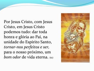Por Jesus Cristo, com Jesus
Cristo, em Jesus Cristo
podemos tudo: dar toda
honra e glória ao Pai, na
unidade do Espírito Santo,
tornar-nos perfeitos e ser,
para o nosso próximo, um
bom odor de vida eterna. (61)
 