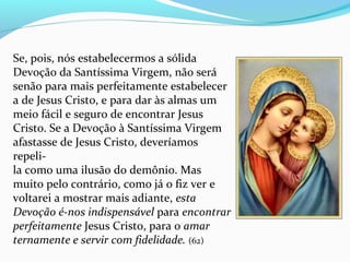 Se, pois, nós estabelecermos a sólida
Devoção da Santíssima Virgem, não será
senão para mais perfeitamente estabelecer
a de Jesus Cristo, e para dar às almas um
meio fácil e seguro de encontrar Jesus
Cristo. Se a Devoção à Santíssima Virgem
afastasse de Jesus Cristo, deveríamos
repeli-
la como uma ilusão do demônio. Mas
muito pelo contrário, como já o fiz ver e
voltarei a mostrar mais adiante, esta
Devoção é-nos indispensável para encontrar
perfeitamente Jesus Cristo, para o amar
ternamente e servir com fidelidade. (62)
 