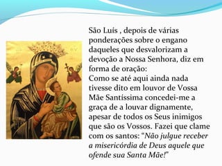 São Luís , depois de várias
ponderações sobre o engano
daqueles que desvalorizam a
devoção a Nossa Senhora, diz em
forma de oração:
Como se até aqui ainda nada
tivesse dito em louvor de Vossa
Mãe Santíssima concedei-me a
graça de a louvar dignamente,
apesar de todos os Seus inimigos
que são os Vossos. Fazei que clame
com os santos: “Não julgue receber
a misericórdia de Deus aquele que
ofende sua Santa Mãe!”
 