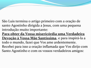 São Luis termina o artigo primeiro com a oração de
santo Agostinho dirigida a Jesus, com uma pequena
introdução muito importante:
Para obter da Vossa misericórdia uma Verdadeira
Devoção à Vossa Mãe Santíssima, e para inspirá-la a
todo o mundo, fazei que Vos ame ardentemente.
Recebei para isso a oração inflamada que Vos dirijo com
Santo Agostinho e com os vossos verdadeiros amigos:
 