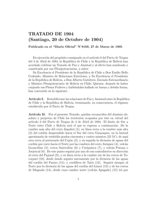 TRATADO DE 1904
(Santiago, 20 de Octubre de 1904)
Publicado en el “Diario Oﬁcial” N◦ 8169, 27 de Marzo de 1905


    En ejecuci´n del prop´sito consignado en el art´
              o          o                         ıculo 8 del Pacto de Tregua
del 4 de Abril de 1884, la Rep´blica de Chile y la Rep´blica de Bolivia han
                               u                         u
acordado celebrar un Tratado de Paz y Amistad y al efecto han nombrado y
constituido por sus Plenipotenciarios, a saber:
    Su Excelencia el Presidente de la Rep´blica de Chile a Don Emilio Bello
                                          u
Codesido, Ministro de Relaciones Exteriores, y Su Excelencia el Presidente
de la Rep´blica de Bolivia, a Don Alberto Guti´rrez, Enviado Extraordinario
          u                                     e
y Ministro Plenipotenciario de Bolivia en Chile; Quienes, despu´s de haber
                                                                   e
canjeado sus Plenos Poderes y habi´ndolos hallado en buena y debida forma,
                                    e
han convenido en lo siguiente:

Art´ıculo I. Restabl´cense las relaciones de Paz y Amistad entre la Rep´blica
                      e                                                u
de Chile y la Rep´blica de Bolivia, terminando, en consecuencia, el r´gimen
                  u                                                  e
establecido por el Pacto de Tregua.

Art´ ıculo II. Por el presente Tratado, quedan reconocidos del dominio ab-
soluto y perpetuo de Chile los territorios ocupados por ´ste en virtud del
                                                             e
art´
   ıculo 2 del Pacto de Tregua de 4 de Abril de 1884. El l´      ımite de Sur a
Norte entre Chile y Bolivia ser´ el que se expresa a continuaci´n: De la
                                   a                                 o
cumbre m´s alta del cerro Zapaleri (1), en l´
           a                                   ınea recta a la cumbre m´s alta
                                                                         a
(2) del cord´n desprendido hacia el Sur del cerro Guayaques, en la latitud
             o
aproximada de veintid´s grados cincuenta y cuatro minutos (22 54’); de aqu´
                       o                                                       ı
otra recta al portezuelo del Caj´n (3), y en seguida la divisoria de aguas del
                                  o
cord´n que corre hacia el Norte por las cumbres del cerro Juriques (4), volc´n
     o                                                                       a
Licanc´bur (5), cerros Sairec´bur (6) y Curiquinca (7), y volc´n Putana o
       a                       a                                   a
Jorjencal (8). De este punto seguir´ por uno de sus contrafuertes en direcci´n
                                      a                                      o
al cerro del Pajonal (9), y en l´
                                ınea recta a la cumbre sur de los cerros de To-
corpuri (10), desde donde seguir´ nuevamente por la divisoria de las aguas
                                    a
del cord´n del Panizo (11), y cordillera de Tatio (12). Seguir´ siempre al
         o                                                         a
Norte por la divisoria de las aguas del cord´n del Linzor (13) y de los cerros
                                              o
de Silaguala (14), desde cuya cumbre norte (volc´n Apagado) (15) ir´ por
                                                     a                     a

                                       1
 