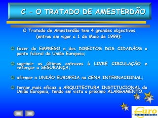 C - O TRATADO DE AMESTERDÃO

    O Tratado de Amesterdão tem 4 grandes objectivos
         (entrou em vigor a 1 de Maio de 1999):

 fazer do EMPREGO e dos DIREITOS DOS CIDADÃOS o
  ponto fulcral da União Europeia;

 suprimir os últimos entraves à LIVRE CIRCULAÇÃO e
  reforçar a SEGURANÇA;

 afirmar a UNIÃO EUROPEIA na CENA INTERNACIONAL;

 tornar mais eficaz a ARQUITECTURA INSTITUCIONAL da
  União Europeia, tendo em vista o próximo ALARGAMENTO.
 