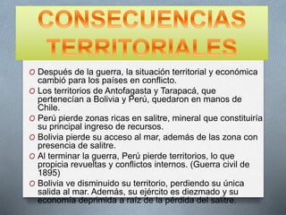 O Después de la guerra, la situación territorial y económica
cambió para los países en conflicto.
O Los territorios de Antofagasta y Tarapacá, que
pertenecían a Bolivia y Perú, quedaron en manos de
Chile.
O Perú pierde zonas ricas en salitre, mineral que constituiría
su principal ingreso de recursos.
O Bolivia pierde su acceso al mar, además de las zona con
presencia de salitre.
O Al terminar la guerra, Perú pierde territorios, lo que
propicia revueltas y conflictos internos. (Guerra civil de
1895)
O Bolivia ve disminuido su territorio, perdiendo su única
salida al mar. Además, su ejército es diezmado y su
economía deprimida a raíz de la pérdida del salitre.
 