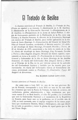 El Tratado de Basilea
1.-Szrcesos anteriores al T.t.0tndo de Bnsilea. 2.- Tratado de Paz,
(Texto en español y cn frornncks). 3.-Rntificocidn de S. ,V.Catdlic~.
#.-Ratificación de la ConrienciOt~Nflcio~lnl.S.-P!~nipotencia de S.
M.Catdtica. 6.-Plenipotencin de la J ~ r n t ~de S ~ l j l dP~íbLicn.7.-Co-
pia de Instrumento ntrtCnfico de In Pt~bliwriO~rde lela Par entre esta
Corono y la Nncidn Fro??cesn.R.-Dfcreto dr: In Co?~i!enciOtzNncionol
con motiuu del Tratado clt Bnsilcn, para recibir aplicnciritz etr Irr Co-
lonia de Sanlo Domingo. 9.-Cmi~unicncidiz del Conritc? de Snlud Pii-
11Eica al General Lnvenrrx, e?i;tidndole ~1 Becreto ni7terio~.10.-Edic-
to del Arzobispo de Santo Donzingo, Fonnndo Poi+fIlloy Torxes, de
20 de 0ct.tlbre de 1795, nntrnciando n los fieles la cestrin de la Isla.
I l .-Cartn del Arzobispo de Santo Domingo, Frny Fer-natzdo Portillo
y Torres a Don Eugmio Llngrttto, fiiinrstro dio Estado espctiiol, ii3fo.i:
mrindoIe en torno a La cesidn. 12.-Prnclnmaridt~ de Estcantl Laileaux,
General y Gobel-nndor da 7n Isla d~ Santo Doirzitigo de !as Antillas
Sntnvcnto. 13.-Carta del EoSertrndol- Don Jorlqi ~ i ~Gnrci~y More-
no al P ~ h c i p ede la Par, en le gtrr Z~iformnncercn de IRS actiz~lda-
des del Comcrndnnte La~lentixy tiredidns q ~ clrn iorltndo par^ con-
Il-an.esln~las.14.-Carta del Gob e ~ ~ n n d o ~Gnwin nl Can1crnclnlíle La-
~ J ~ B ~ L X ,prolestando conirn s u PI-ocla~na.15.-Coiícltrsihn: P ~ Z S C I ~ ~del
Rapport de Ir'ewersea~r.
Por M M O N LUGO LOV-4TOX.
Jticesos anteriores nl: Tratodo de Ritsi1t.n
Asi como cupo a Luis XIV 5ér lino cIc los iilrir gloriosos Re-
yes de Francia, correspondió a Luis XVI s r r tino de los ~ i ~ á cdebi-
les y funestos que tuvo la Patria de VoEtaire. Sii falta de cariictcr, sus
vacilaciones, pkcima administración y Iirjo, terniinaron por pro-
vocar contra C1.y s i l Real iamjli;i, cl otIio dcJ pueblo y la irvoliicicin
que crc6 Ia Convencibn Nacional y tl-1 naci~nieiitode la Repi~blica
cn Francia, para hacer caer eil la giillotii~a,en el terrible año de
1793, sil testa coronada, ante el empuje vengativo de las masas popu-
lares que encabezaron Dantiin, Marat y Robespierre, ano que descri-
be en toda sri grandcra y terror la pluma de aquel genio quc sc Ha-
nih Victor Hugo,
 