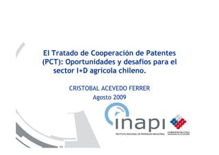 El Tratado de Cooperación de Patentes
(PCT): Oportunidades y desafíos para el
   sector I+D agrícola chileno.

       CRISTOBAL ACEVEDO FERRER
              Agosto 2009
 