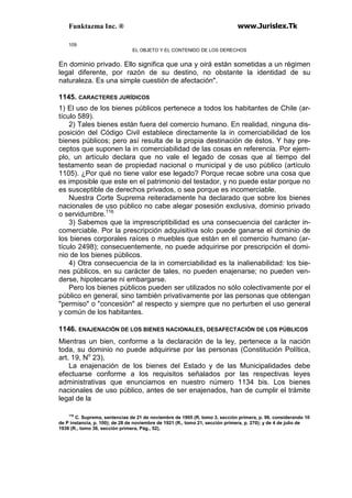 Funktazma Inc. ® www.Jurislex.Tk
109
EL OBJETO Y EL CONTENIDO DE LOS DERECHOS
En dominio privado. Ello significa que una y oirá están sometidas a un régimen
legal diferente, por razón de su destino, no obstante la identidad de su
naturaleza. Es una simple cuestión de afectación".
1145. CARACTERES JURÍDICOS
1) El uso de los bienes públicos pertenece a todos los habitantes de Chile (ar-
tículo 589).
2) Tales bienes están fuera del comercio humano. En realidad, ninguna dis-
posición del Código Civil establece directamente la in comerciabilidad de los
bienes públicos; pero así resulta de la propia destinación de éstos. Y hay pre-
ceptos que suponen la in comerciabilidad de las cosas en referencia. Por ejem-
plo, un artículo declara que no vale el legado de cosas que al tiempo del
testamento sean de propiedad nacional o municipal y de uso público (artículo
1105). ¿Por qué no tiene valor ese legado? Porque recae sobre una cosa que
es imposible que este en el patrimonio del testador, y no puede estar porque no
es susceptible de derechos privados, o sea porque es incomerciable.
Nuestra Corte Suprema reiteradamente ha declarado que sobre los bienes
nacionales de uso público no cabe alegar posesión exclusiva, dominio privado
o servidumbre.116
3) Sabemos que la imprescriptibilidad es una consecuencia del carácter in-
comerciable. Por la prescripción adquisitiva solo puede ganarse el dominio de
los bienes corporales raíces o muebles que están en el comercio humano (ar-
tículo 2498); consecuentemente, no puede adquirirse por prescripción el domi-
nio de los bienes públicos.
4) Otra consecuencia de la in comerciabilidad es la inalienabilidad: los bie-
nes públicos, en su carácter de tales, no pueden enajenarse; no pueden ven-
derse, hipotecarse ni embargarse.
Pero los bienes públicos pueden ser utilizados no sólo colectivamente por el
público en general, sino también privativamente por las personas que obtengan
"permiso" o "concesión" al respecto y siempre que no perturben el uso general
y común de los habitantes.
1146. ENAJENACIÓN DE LOS BIENES NACIONALES, DESAFECTACIÓN DE LOS PÚBLICOS
Mientras un bien, conforme a la declaración de la ley, pertenece a la nación
toda, su dominio no puede adquirirse por las personas (Constitución Política,
art. 19, No
23),
La enajenación de los bienes del Estado y de las Municipalidades debe
efectuarse conforme a los requisitos señalados por las respectivas leyes
administrativas que enunciamos en nuestro número 1134 bis. Los bienes
nacionales de uso público, antes de ser enajenados, han de cumplir el trámite
legal de la
116
C. Suprema, sentencias de 21 de noviembre de 1905 (R, tomo 3, sección primera, p. 96. considerando 10
de P instancia, p. 100); de 28 de noviembre de 1921 (R., tomo 21, sección primera, p. 270); y de 4 de julio de
1938 (R., tomo 36, sección primera, Pág., 52),
 