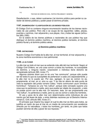 Funktazma Inc. ® www.Jurislex.Tk
110
TRATADO DE DERECHO CIVIL. PARTES PRELIMINAR Y GENERAL
Desafectación, o sea, deben sustraerse (.leí dominio público para perder sU ca-
rácter de bienes públicos y poder pasar al dominio privado.
1147, ENUMERACIÓN Y CLASIFICACIÓN DE LOS BIENES PÚBLICOS
El Código Civil no contiene ninguna enumeración taxativa de los bienes nacio-
nales de uso público. Pero cita o se ocupa de los siguientes: calles, plazas,
puentes y caminos, mar adyacente y sus playas, ríos y todas las aguas (artícu-
los 589 y 595).
En la estera de los bienes públicos o nacionales de uso público hay que
distinguir el dominio público marítimo, el dominio público terrestre, el dominio
público fluvial y el dominio público aéreo.
a) Dominio público marítimo
1148. DISTINCIONES
Nuestro Código Civil habla de la alta mar, el mar territorial, el mar adyacente y
la zona marítima económica o mar patrimonial.
1149. LA ALTA MAR
La alta mar es todo el mar que se extiende más allá del mar territorial. Según el
Código Civil Chileno, es una cosa común a todos los hombres, no susceptible
de dominio, y ninguna nación, corporación o individuo tiene derecho de
apropiársela (artículo 585, inciso 1º),
Algunos autores dicen que no es una "res communis", porque sólo puede
ser de todos lo que es susceptible de pertenecer a cada uno separadamente, y
la alta mar no lo puede ser. Por eso, agregan, lo que es común no es,
propiamente, el mar, en sí, sino su uso. Y se cita en abono de este punto de
vista la expresión del jurista romano Celso; "maris communem usum ómnibus
hominibus". Tampoco es una "res nullíus", porque este concepto supone una
cosa que no pertenece a nadie, pero que puede ser objeto de ocupación, y esto
no puede ocurrir con la alta mar. En resumen, ésta, sin ser propiamente una
"res nullíus", no pertenece a nadie, pero su uso es común a iodos los hombres.
El uso y goce de la altar mar son determinados entre individuos de una
nación por las leyes de ésta, y entre distintas naciones por el Derecho Interna-
cional (C, Civil, artículo 585, inciso 2°).
El principio que impera hoy según el cual la alta mar es libre para lodos, se
justifica en razón de que el mar es un medio de comunicación por excelencia
ofrecido por la naturaleza ;i todos los hombres; por tanto, es justo que lodos
puedan servirse de ella y gozar de sus riquezas.117
117
JULIO DIENA. Derecho Internacional Público, traducción española de la 4'1
edición italiana, Barcelona,
1941. p, 238 Véase: también LOUIS CAVARE, LE Droit Intemational Public Positif, tomo II (París, 1951), pp. 471 y
siguientes.
 