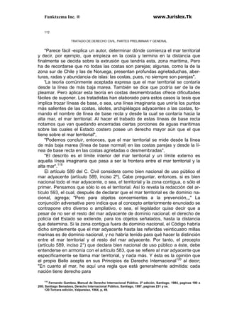 Funktazma Inc. ® www.Jurislex.Tk
112
TRATADO DE DERECHO CIVIL. PARTES PRELIMINAR Y GENERAL
"Parece fácil -explica un autor, determinar dónde comienza el mar territorial
y decir, por ejemplo, que empieza en la costa y termina en la distancia que
finalmente se decida sobre la extrusión que tendría esta, zona marítima, Pero
ha de recordarse que no todas las costas son parejas; algunas, como la de la
zona sur de Chile y las de Noruega, presentan profundas agrietaduchas, aber-
turas, radas y abundancia de islas: las costas, pues, no siempre son parejas".
'La teoría comúnmente aceptada expresa que el mar territorial se contaría
desde la línea de más baja marea. También se dice que podría ser de la de
pleamar. Pero aplicar esta teoría en costas desmembradas ofrece dificultades
fáciles de suponer. Los tratadistas han elaborado para estos casos la tesis que
implica trozar líneas de base, o sea, una línea imaginaria que uniría los puntos
más salientes de las costas, islotes, archipiélagos adyacentes a las costas, to-
mando el nombre de línea de base recta y desde la cual se contaría hacia la
alta mar, el mar territorial. Al hacer el trabado de estas líneas de base recta
notamos que van quedando encerradas ciertas porciones de aguas marítimas
sobre las cuales el Estado costero posee un derecho mayor aún que el que
tiene sobre el mar territorial",
"Podemos concluir, entonces, que el mar territorial se mide desde la línea
de más baja marea (línea de base normal) en las costas parejas y desde la lí-
nea de base recta en las costas agrietadas o desmembradas",
"El descrito es el límite interior del mar territorial y un límite externo es
aquella línea imaginaria que pasa a ser la frontera entre el mar territorial y la
alta mar".119
El artículo 589 del C. Civil considera como bien nacional de uso público el
mar adyacente (artículo 589, inciso 2º), Cabe preguntar, entonces, si es bien
nacional todo el mar adyacente, o sea, e! territorial y la zona contigua, o sólo el
primer. Pensamos que sólo lo es el territorial. Así lo revela la redacción del ar-
tículo 593, el cual, después de declarar que el mar territorial es de dominio na-
cional, agrega; "Pero para objetos concernientes a la prevención,,," La
conjunción adversativa pero indica que al concepto anteriormente enunciado se
contrapone otro diverso o ampliativo, o sea, el legislador quiso decir que a
pesar de no ser el resto del mar adyacente de dominio nacional, el derecho de
policía del Estado se extiende, para los objetos señalados, hasta la distancia
que determina. Si la zona contigua fuera de dominio nacional, el Código habría
dicho simplemente que el mar adyacente hasta las referidas veinticuatro millas
marinas es de dominio nacional, y no habría tenido para qué hacer la distinción
entre el mar territorial y el resto del mar adyacente. Por tanto, el precepto
(artículo 589, inciso 2°) que declara bien nacional de uso público a éste, debe
entenderse en armonía con el artículo 583, que se refiere al mar adyacente que
específicamente se llama mar territorial, y nada más. Y ésta es la opinión que
el propio Bello acepta en sus Principios de Derecho Internacional120
al decir;
"En cuanto al mar, he aquí una regla que está generalmente admitida: cada
nación tiene derecho para
119
Fernando Gamboa, Manual de Derecho Internacional Público. 2º edición, Santiago, 1984, paginas 190 a
200; Santiago Benadava, Derecho Internacional Público, Santiago, 1997, paginas 231 y ss.
120 Tercera edición, Valparaíso, 1864, p, 49.
 