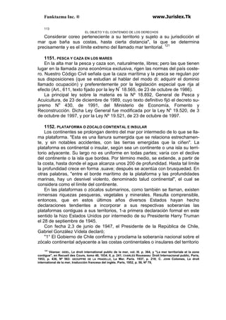 Funktazma Inc. ® www.Jurislex.Tk
113
EL OBJETO Y EL CONTENIDO DE LOS DERECHOS
Considerar coreo perteneciente a su territorio y sujeto a su jurisdicción el
mar que baña sus costas, hasta cierta distancia", la que se determina
precisamente y es el límite extremo del llamado mar territorial. 121
1151. PESCA Y CAZA EN LOS MARES
En la alta mar la pesca y caza son, naturalmente, libres; pero las que tienen
lugar en la llamada zona económica exclusiva, rigen las normas del país coste-
ro. Nuestro Código Civil señala que la caza marítima y la pesca se regulan por
sus disposiciones (que se estudian al hablar del modo di: adquirir el dominio
llamado ocupación) y preferentemente por la legislación especial que rija al
efecto (Art., 611, texto fijado por la ley Nº
18.565, de 23 de octubre de 1986).
La principal ley sobre la materia es la Nº 18.892, General de Pesca y
Acuicultura, de 23 de diciembre de 1989, cuyo texto definitivo fijó el decreto su-
premo No
430, de 1991, del Ministerio de Economía, Fomento y
Reconstrucción. Dicha Ley General fue modificada por la Ley Ni
' 19.520, de 3
de octubre de 1997, y por la Ley Nº 19.521, de 23 de octubre de 1997.
1152. PLATAFORMA O ZOCALO CONTIENTAL E INSULAR
Los continentes se prolongan dentro del mar por intermedio de lo que se lla-
ma plataforma. "Esta es una llanura sumergida que se relaciona estrechamen-
te, y sin notables accidentes, con las tierras emergidas que la ciñen". La
plataforma es continental o insular, según sea un continente o una isla su terri-
torio adyacente. Su largo no es uniforme en todas partes; varía con el declive
del continente o la isla que bordea. Por término medio, se extiende, a partir de
la costa, hasta donde el agua alcanza unos 200 de profundidad. Hasta tal límite
la profundidad crece en forma .suave; después se acentúa con brusquedad. En
otras palabras, "entre el borde marítimo de la plataforma y las profundidades
marinas, hay un desnivel violento, denominado talud continental", el cual se
considera como el límite del continente.
En las plataformas o zócalos submarinos, como también se llaman, existen
inmensas riquezas pesqueras, vegetales y minerales. Resulta comprensible,
entonces, que en estos últimos años diversos Estados hayan hecho
declaraciones tendientes a incorporar a sus respectivas soberanías las
plataformas contiguas a sus territorios, 1-a primera declaración formal en este
sentido la hizo Estados Unidos por intermedio de su Presidente Harry Truman
el 28 de septiembre de 1945.
Con fecha 2,3 de junio de 1947, el Presidente de la República de Chile,
Gabriel González Vídela declaró;
"1° El Gobierno de Chile confirma y proclama la soberanía nacional sobre el
zócalo continental adyacente a las costas continentales o insulares del territorio
121
Véanse: GIDEL, Le droit internatíonal public de la mer, vol. III. p. 364, y "La mer territoriale et la zone
contigue", en Recueil des Cours, tomo 48, 1934. II, p. 241; CHARLES Rousseau: Droít Internacional public, Paris,
1953, p. 438, Nº 563: GEOUPFRE DE LA PRADELLE, La Mer. Paris. 1937, p. 218; C. JOHN Colomes, Le droit
internatíonal de la mer, traducción francesa del inglés. París, 1952, p. 56, Nº 79,
 