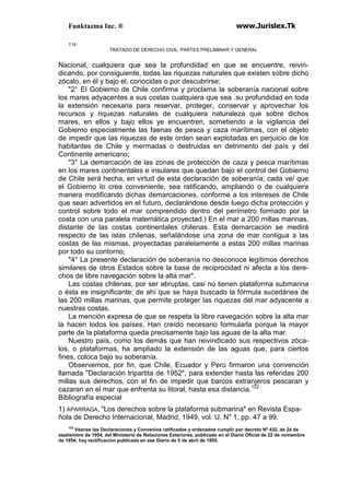 Funktazma Inc. ® www.Jurislex.Tk
114
TRATADO DE DERECHO CIVIL. PARTES PRELIMINAR Y GENERAL
Nacional, cualquiera que sea la profundidad en que se encuentre, reivin-
dicando, por consiguiente, todas las riquezas naturales que existen sobre dicho
zócalo, en él y bajo el, conocidas o por descubrirse;
"2° El Gobierno de Chile confirma y proclama la soberanía nacional sobre
los mares adyacentes a sus costas cualquiera que sea .su profundidad en toda
la extensión necesaria para reservar, proteger, conservar y aprovechar los
recursos y riquezas naturales de cualquiera naturaleza que sobre dichos
mares, en ellos y bajo ellos ye encuentren, sometiendo a la vigilancia del
Gobierno especialmente las faenas de pesca y caza marítimas, con el objeto
de impedir que las riquezas de este orden sean explotadas en perjuicio de los
habitantes de Chile y mermadas o destruidas en detrimento del país y del
Continente americano;
"3° La demarcación de las zonas de protección de caza y pesca marítimas
en los mares continentales e insulares que quedan bajo el control del Gobierno
de Chile será hecha, en virtud de esta declaración de soberanía, cada ve/ que
el Gobierno lo crea conveniente, sea ratificando, ampliando o de cualquiera
manera modificando dichas demarcaciones, conforme a los intereses de Chile
que sean advertidos en el futuro, declarándose desde luego dicha protección y
control sobre todo el mar comprendido dentro del perímetro formado por la
costa con una paralela matemática proyectad.) En el mar a 200 millas marinas,
distante de las costas continentales chilenas. Esta demarcación se medirá
respecto de las islas chilenas, señalándose una zona de mar contigua a las
costas de las mismas, proyectadas paralelamente a estas 200 millas marinas
por todo su contorno;
"4° La presente declaración de soberanía no desconoce legítimos derechos
similares de otros Estados sobre la base de reciprocidad ni afecta a los dere-
chos de libre navegación sobre la alta mar".
Las costas chilenas, por ser abruptas, casi no tienen plataforma submarina
o ésta es insignificante; de ahí que se haya buscado la fórmula sucedánea de
las 200 millas marinas, que permite proteger las riquezas del mar adyacente a
nuestras costas.
La mención expresa de que se respeta la libre navegación sobre la alta mar
la hacen lodos los países. Han creído necesario formularla porque la mayor
parte de la plataforma queda precisamente bajo las aguas de la alta mar.
Nuestro país, como los demás que han reivindicado sus respectivos zóca-
los, o plataformas, ha ampliado la extensión de las aguas que, para ciertos
fines, coloca bajo su soberanía.
Observemos, por fin, que Chile, Ecuador y Perú firmaron una convención
llamada "Declaración tripartita de 1952", para extender hasta las referidas 200
millas sus derechos, con el fin de impedir que barcos extranjeros pescaran y
cazaran en el mar que enfrenta su litoral, hasta esa distancia.122
Bibliografía especial
1) APARRAGA, "Los derechos sobre la plataforma submarina" en Revista Espa-
ñola de Derecho Internacional, Madrid, 1949, vol. U, No
1, pp. 47 a 99.
122
Véanse las Declaraciones y Convenios ratificados y ordenados cumplir por decreto Nº 432, de 2á de
septiembre de 1954, del Ministerio de Relaciones Exteriores, publicado en el Diario Oficial de 22 de noviembre
de 1954; hay rectificación publicada en ese Diario de 5 de abril de 1955.
 