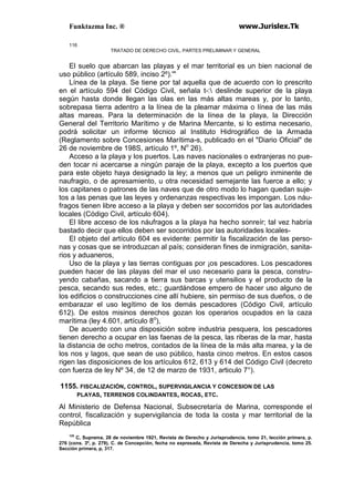 Funktazma Inc. ® www.Jurislex.Tk
116
TRATADO DE DERECHO CIVIL, PARTES PRELIMINAR Y GENERAL
El suelo que abarcan las playas y el mar territorial es un bien nacional de
uso público (artículo 589, inciso 2º).'"
Línea de la playa. Se tiene por tal aquella que de acuerdo con lo prescrito
en el artículo 594 del Código Civil, señala t-: deslinde superior de la playa
según hasta donde llegan las olas en las más altas mareas y, por lo tanto,
sobrepasa tierra adentro a la línea de la pleamar máxima o línea de las más
altas mareas. Para la determinación de la línea de la playa, la Dirección
General del Territorio Marítimo y de Marina Mercante, si lo estima necesario,
podrá solicitar un informe técnico al Instituto Hidrográfico de la Armada
(Reglamento sobre Concesiones Marítima-s, publicado en el "Diario Oficial" de
26 de noviembre de 198S, artículo 1º, No
26).
Acceso a la playa y los puertos. Las naves nacionales o extranjeras no pue-
den tocar ni acercarse a ningún paraje de la playa, excepto a los puertos que
para este objeto haya designado la ley; a menos que un peligro inminente de
naufragio, o de apresamiento, u otra necesidad semejante las fuerce a ello; y
los capitanes o patrones de las naves que de otro modo lo hagan quedan suje-
tos a las penas que las leyes y ordenanzas respectivas les impongan. Los náu-
fragos tienen libre acceso a la playa y deben ser socorridos por las autoridades
locales (Código Civil, artículo 604).
El libre acceso de los náufragos a la playa ha hecho sonreír; tal vez habría
bastado decir que ellos deben ser socorridos por las autoridades locales-
El objeto del artículo 604 es evidente: permitir la fiscalización de las perso-
nas y cosas que se introduzcan al país; consideran fines de inmigración, sanita-
rios y aduaneros,
Uso de la playa y las tierras contiguas por ¡os pescadores. Los pescadores
pueden hacer de las playas del mar el uso necesario para la pesca, constru-
yendo cabañas, sacando a tierra sus barcas y utensilios y el producto de la
pesca, secando sus redes, etc.; guardándose empero de hacer uso alguno de
los edificios o construcciones cine allí hubiere, sin permiso de sus dueños, o de
embarazar el uso legítimo de los demás pescadores (Código Civil, artículo
612). De estos misinos derechos gozan los operarios ocupados en la caza
marítima (ley 4.601, artículo 8o
),
De acuerdo con una disposición sobre industria pesquera, los pescadores
tienen derecho a ocupar en las faenas de la pesca, las riberas de la mar, hasta
la distancia de ocho metros, contados de la línea de la más alta marea, y la de
los nos y lagos, que sean de uso público, hasta cinco metros. En estos casos
rigen las disposiciones de los artículos 612, 613 y 614 del Código Civil (decreto
con fuerza de ley Nº 34, de 12 de marzo de 1931, articulo 7°).
1155. FISCALIZACIÓN, CONTROL, SUPERVIGILANCIA Y CONCESION DE LAS
PLAYAS, TERRENOS COLINDANTES, ROCAS, ETC.
Al Ministerio de Defensa Nacional, Subsecretaría de Marina, corresponde el
control, fiscalización y supervigilancia de toda la costa y mar territorial de la
República
125
C, Suprema, 28 de noviembre 1921, Revista de Derecho y Jurisprudencia, tomo 21, lección primera, p.
276 (cons. 3º, p. 279), C. de Concepción, fecha no expresada, Revista de Derecha y Jurisprudencia, tomo 25.
Sección primera, p, 317.
 