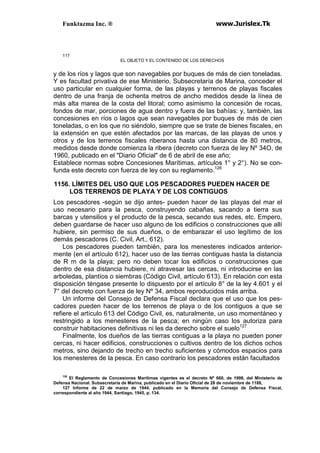 Funktazma Inc. ® www.Jurislex.Tk
117
EL OBJETO Y EL CONTENIDO DE LOS DERECHOS
y de los ríos y lagos que son navegables por buques de más de cien toneladas.
Y es facultad privativa de ese Ministerio, Subsecretaría de Marina, conceder el
uso particular en cualquier forma, de las playas y terrenos de playas fiscales
dentro de una franja de ochenta metros de ancho medidos desde la línea de
más alta marea de la costa del litoral; como asimismo la concesión de rocas,
fondos de mar, porciones de agua dentro y fuera de las bahías: y, también, las
concesiones en ríos o lagos que sean navegables por buques de más de cien
toneladas, o en los que no siéndolo, siempre que se trate de bienes fiscales, en
la extensión en que estén afectados por las marcas, de las playas de unos y
otros y de los terrenos fiscales riberanos hasta una distancia de 80 metros,
medidos desde donde comienza la ribera (decreto con fuerza de ley Nº 34O, de
1960, publicado en el "Diario Oficial" de 6 de abril de ese año;
Establece normas sobre Concesiones Marítimas, artículos 1° y 2°). No se con-
funda este decreto con fuerza de ley con su reglamento.126
1156. LÍMITES DEL USO QUE LOS PESCADORES PUEDEN HACER DE
LOS TERRENOS DE PLAYA Y DE LOS CONTIGUOS
Los pescadores -según se dijo antes- pueden hacer de las playas del mar el
uso necesario para la pesca, construyendo cabañas, sacando a tierra sus
barcas y utensilios y el producto de la pesca, secando sus redes, etc. Empero,
deben guardarse de hacer uso alguno de los edificios o construcciones que allí
hubiere, sin permiso de sus dueños, o de embarazar el uso legítimo de los
demás pescadores (C. Civil, Art., 612).
Los pescadores pueden también, para los menesteres indicados anterior-
mente (en el artículo 612), hacer uso de las tierras contiguas hasta la distancia
de R m de la playa; pero no deben tocar los edificios o construcciones que
dentro de esa distancia hubiere, ni atravesar las cercas, ni introducirse en las
arboledas, plantíos o siembras (Código Civil, artículo 613). En relación con esta
disposición téngase presente lo dispuesto por el artículo 8° de la ley 4.601 y el
7° del decreto con fuerza de ley Nº 34, ambos reproducidos más arriba.
Un informe del Consejo de Defensa Fiscal declara que el uso que los pes-
cadores pueden hacer de los terrenos de playa o de los contiguos a que se
refiere el artículo 613 del Código Civil, es, naturalmente, un uso momentáneo y
restringido a los menesteres de la pesca; en ningún caso los autoriza para
construir habitaciones definitivas ni les da derecho sobre el suelo127
Finalmente, los dueños de las tierras contiguas a la playa no pueden poner
cercas, ni hacer edificios, construcciones o cultivos dentro de los dichos ochos
metros, sino dejando de trecho en trecho suficientes y cómodos espacios para
los menesteres de la pesca. En caso contrario los pescadores están facultados
126
El Reglamento de Concesiones Marítimas vigentes es el decreto Nº 660, de 1998, del Ministerio de
Defensa Nacional. Subsecretaría de Marina, publicado en el Diario Oficial de 28 de noviembre de 1188,
127 Informe de 22 de marzo de 1944, publicado en la Memoria del Consejo de Defensa Fiscal,
correspondiente al año 1944, Santiago, 1945, p. 134.
 