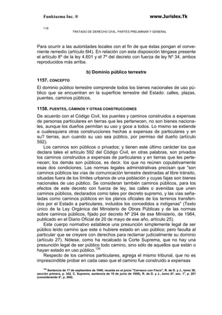 Funktazma Inc. ® www.Jurislex.Tk
118
TRATADO DE DERECHO CIVIL. PARTES PRELIMINAR Y GENERAL
Para ocurrir a las autoridades locales con el fin de que éstas pongan el conve-
niente remedio (artículo 6l4). En relación con esta disposición téngase presente
el artículo 8º de la ley 4.601 y el 7º del decreto con fuerza de ley Nº 34, ambos
reproducidos más arriba.
b) Dominio público terrestre
1157. CONCEPTO
El dominio público terrestre comprende todos los bienes nacionales de uso pú-
blico que se encuentran en la superficie terrestre del Estado: calles, plazas,
puentes, caminos públicos,
1158. PUENTES, CÁMINOS Y OTRAS CONSTRUCCIONES
De acuerdo con el Código Civil, los puentes y caminos construidos a expensas
de personas particulares en tierras que les pertenecen, no son bienes naciona-
les, aunque los dueños permitan su uso y goce a todos. Lo mismo se extiende
a cualesquiera otras construcciones hechas a expensas de particulares y en
su? tierras, aun cuando su uso sea público, por permiso del dueño (artículo
592).
Los caminos son públicos o privados; y tienen este último carácter los que
declara tales el artículo 592 del Código Civil, en otras palabras, son privados
los caminos construidos a expensas de particulares y en tierras que les perte-
necen; los demás son públicos, es decir, los que no reúnen copulativamente
esas dos condiciones. Las normas legales administrativas precisan que "son
caminos públicos las vías de comunicación terrestre destinadas al libre tránsito,
situadas fuera de los límites urbanos de una población y cuyas fajas son bienes
nacionales de uso público. Se consideran también caminos públicos, para los
efectos de este decreto con fuerza de ley, las calles o avenidas que unen
caminos públicos, declarados como tales por decreto supremo, y las vías seña-
ladas como caminos públicos en los planos oficiales de los terrenos transferi-
dos por el Estado a particulares, incluidos los concedidos a indígenas" (Texto
único de la Ley Orgánica del Ministerio de Obras Públicas y de las normas
sobre caminos públicos, fijado por decreto Nº 294 de ese Ministerio, de 1984,
publicado en el Diario Oficial de 20 de mayo de ese año, artículo 25).
Este cuerpo normativo establece una presunción simplemente legal de ser
público leído camino que este o hubiere estado en uso público; pero faculta al
particular que se creyere con derechos para reclamar judicialmente su dominio
(artículo 27). Nótese, como ha recalcado la Corte Suprema, que no hay una
presunción legal de ser público todo camino, sino sólo de aquellos que están o
hayan estado en uso público.128
Respecto de los caminos particulares, agrega el mismo tribunal, que no es
imprescindible probar en cada caso que el camino fue construido a expensas
128
Sentencia de 17 de septiembre de 1940, recaída en el juicio "Carrasco con Fisco", R. de D. y J., tomo 38,
sección primera, p. 342, C. Suprema, sentencia de 19 de junio de 1950), R. de D. y J., tomo 47. sec. 1a
, p. 201
(considerando 4°, p. 264).
 
