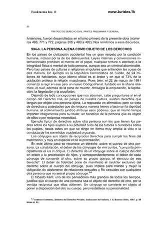 Funktazma Inc. ® www.Jurislex.Tk
20
TRATADO DE DERECHO CIVIL. PARTES PRELIMINAR Y GENERAL
Anteriores, fueron desarrollados en el lomo primero de la presente obra (núme-
ros 466, 771 y 772, páginas 326 y 480 a 482). Nos remitimos a esos discursos,
994-b. LA PERSONA AJENA COMO OBJETO DE LOS DERECHOS
En los países de civilización occidental hay un gran respeto por la condición
humana, incluso por la de los delincuentes. Leyes internas y convenciones in-
ternacionales prohíben al menos en el papel, cualquier tortura o atentado a la
integridad física o mental de toda persona, aunque sea un criminal abominable.
Pero hay países de culturas y religiones singulares que entienden las cosas de
otra manera. Un ejemplo es la República Democrática de Sudán, de 24 mi-
llones de habitantes, cuyo idioma oficial es el árabe y en que el 73% de la
población profesa la religión musulmana. Pues bien, el 22 de marzo de 1991
comenzó a regir en ese país un nuevo Código Penal, fundado en la sharia islá-
mica, el cual, además de la pena de muerte, consagra la amputación, la lapida-
ción, la flagelación y la crucifixión.
Dejando de lado concepciones que nos abisman, cabe preguntarse si en el
campo del Derecho civil, en países de nuestra cultura, existen derechos que
tengan por objeto una persona ajena. La respuesta es afirmativa, pero se trata
de derechos o potestades que de ninguna manera hieren o lastiman la dignidad
humana; el ordenamiento jurídico atribuye esos poderes, que al mismo tiempo
importan obligaciones para su titular, en beneficio de la persona que es objeto
de ellos o por reciproca necesidad.
Ejemplo típico de derechos sobre otra persona son los que tienen los pa-
dres sobre los hijos sujetos a su potestad o los de los tutores o curadores sobre
los pupilos, casos todos en que se dirige en forma muy amplia la vida o la
conducta de los sometidos a potestad o guarda.
Los cónyuges son objeto de recíprocos derechos para cumplir los fines del
matrimonio, y muy en especial el de la procreación,
En este último caso se reconoce un derecho .sobre el cuerpo de otra per-
sona. La cohabitación, el deber de los cónyuges de vivir juntos, "comporta prin-
cipalmente el ius in corpus. El derecho de un cónyuge sobre el cuerpo del otro
en orden a la procreación de hijos, y correspondientemente el deber de cada
cónyuge de consentir al otro, sobre su propio cuerpo, el ejercicio de ese
derecho". El deber de fidelidad pone de manifiesto el carácter exclusivo del
derecho sobre el cuerpo del cónyuge, pues implica para marido y mujer la
obligación de abstenerse de relaciones sexuales o filo sexuales con cualquiera
otra persona que no sea el propio cónyuge.8
'9
El filósofo Kant, uno de los pensadores más grandes de todos los tiempos,
justifica que el cuerpo de una persona sea el objeto del derecho de otra, por la
ventaja recíproca que ellas obtienen. Un cónyuge se convierte en objeto al
poner a disposición del otro su cuerpo, pero restablece su personalidad
8
-9
DOMENICO BARBERO, Sistema del Derecho Privado, traducción del italiano, I. II, Buenos Aires, 1967, p. 68
letras a) b).
 