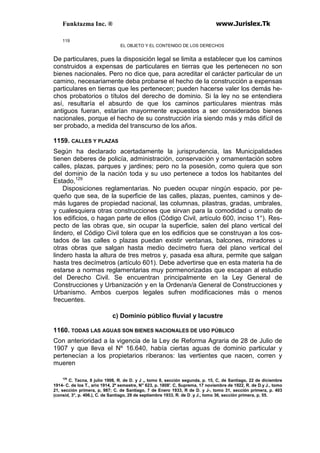 Funktazma Inc. ® www.Jurislex.Tk
119
EL OBJETO Y EL CONTENIDO DE LOS DERECHOS
De particulares, pues la disposición legal se limita a establecer que los caminos
construidos a expensas de particulares en tierras que les pertenecen no son
bienes nacionales. Pero no dice que, para acreditar el carácter particular de un
camino, necesariamente deba probarse el hecho de la construcción a expensas
particulares en tierras que les pertenecen; pueden hacerse valer los demás he-
chos probatorios o títulos del derecho de dominio. Si la ley no se entendiera
así, resultaría el absurdo de que los caminos particulares mientras más
antiguos fueran, estarían mayormente expuestos a ser considerados bienes
nacionales, porque el hecho de su construcción iría siendo más y más difícil de
ser probado, a medida del transcurso de los años.
1159. CALLES Y PLAZAS
Según ha declarado acertadamente la jurisprudencia, las Municipalidades
tienen deberes de policía, administración, conservación y ornamentación sobre
calles, plazas, parques y jardines; pero no la posesión, como quiera que son
del dominio de la nación toda y su uso pertenece a todos los habitantes del
Estado,129
Disposiciones reglamentarias. No pueden ocupar ningún espacio, por pe-
queño que sea, de la superficie de las calles, plazas, puentes, caminos y de-
más lugares de propiedad nacional, las columnas, pilastras, gradas, umbrales,
y cualesquiera otras construcciones que sirvan para la comodidad u ornato de
los edificios, o hagan parte de ellos (Código Civil, artículo 600, inciso 1°). Res-
pecto de las obras que, sin ocupar la superficie, salen del plano vertical del
lindero, el Código Civil tolera que en los edificios que se construyan a los cos-
tados de las calles o plazas puedan existir ventanas, balcones, miradores u
otras obras que salgan hasta medio decímetro fuera del plano vertical del
lindero hasta la altura de tres metros y, pasada esa altura, permite que salgan
hasta tres decímetros (artículo 601). Debe advertirse que en esta materia ha de
estarse a normas reglamentarias muy pormenorizadas que escapan al estudio
del Derecho Civil. Se encuentran principalmente en la Ley General de
Construcciones y Urbanización y en la Ordenan/a General de Construcciones y
Urbanismo. Ambos cuerpos legales sufren modificaciones más o menos
frecuentes.
c) Dominio público fluvial y lacustre
1160. TODAS LAS AGUAS SON BIENES NACIONALES DE USO PÚBLICO
Con anterioridad a la vigencia de la Ley de Reforma Agraria de 28 de Julio de
1907 y que lleva el Nº 16.640, había ciertas aguas de dominio particular y
pertenecían a los propietarios riberanos: las vertientes que nacen, corren y
mueren
129
C. Tacna, 8 julio 1908, R. de D. y J „ tomo 8, sección segunda, p. 15, C, de Santiago, 22 de diciembre
1914- C. de los T., ario 1914, 2º semestre, N" 623, p. 1808'. C, Suprema, 17 noviembre de 1922, R. de D.y J., tomo
21, sección primera, p, 987; C. de Santiago, 7 de Enero 1933, R de D. y J-, tomo 31, sección primera, p. 403
(consid, 3°, p. 406.), C. de Santiago, 29 de septiembre 1933, R. de D .y J., tomo 36, sección primera, p, 55.
 