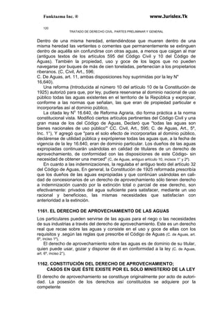 Funktazma Inc. ® www.Jurislex.Tk
120
TRATADO DE DERECHO CIVIL. PARTES PRELIMINAR Y GENERAL
Dentro de una misma heredad, entendiéndose que mueren dentro de una
misma heredad las vertientes o comentes que permanentemente se extinguen
dentro de aquélla sin confundirse con otras aguas, a menos que caigan al mar
(antiguos textos de los artículos 595 del Código Civil y 10 del Código de
Aguas). También la propiedad, uso y goce de los lagos que no pueden
navegarse por buques de más de cien toneladas, pertenecían a los propietarios
riberanos. (C, Civil, Art., 596;
C. De Aguas, art. 11, ambas disposiciones hoy suprimidas por la ley N"
16,640).
Una reforma (Introducida al número 10 del artículo 10 de la Constitución de
1925) autorizó para que, por ley, pudiera reservarse al dominio nacional de uso
público todas las aguas existentes en el territorio de la República y expropiar,
conforme a las normas que señalan, las que eran de propiedad particular e
incorporarlas así al dominio público,
La citada ley No
16.640, de Reforma Agraria, dio forma práctica a la norma
constitucional vista. Modificó ciertos artículos pertinentes del Código Civil y una
gran masa de los del Código de Aguas, Declaró que "todas las aguas son
bienes nacionales de uso público"' CC. Civil, Art., 595; C. de Aguas, Art., 5º,
Inc. 1°), Y agregó que "para el solo efecto de incorporarlas al dominio público,
declárense de utilidad pública y exprópiense todas las aguas que, a la fecha de
vigencia de la ley 16.640, eran de dominio particular. Los dueños de las aguas
expropiadas continuarán usándolas en calidad de titulares de un derecho de
aprovechamiento, de conformidad con las disposiciones de este Código- sin
necesidad de obtener una merced" (C, de Aguas, antiguo artículo 10, incisos 1° y 2º).
En cuanto a las indemnizaciones, la regulaba e! antiguo texto del artículo 32
del Código de Aguas, En general, la Constitución de 1925 reformada prescribía
que los dueños de las aguas expropiadas y que continúan usándolas en cali-
dad de concesionarios de un derecho de aprovechamiento sólo tienen derecho
a indemnización cuando por la extinción total o parcial de ese derecho, son
efectivamente: privados del agua suficiente para satisfacer, mediante un uso
racional y beneficioso, las mismas necesidades que satisfacían con
anterioridad a la extinción.
1161. EL DERECHO DE APROVECHAMIENTO DE LAS AGUAS
Los particulares pueden servirse de las aguas para el riego o las necesidades
de sus industrias a través del derecho de aprovechamiento. Este es un derecho
real que recae sobre las aguas y consiste en el uso y goce de ellas con los
requisitos y .según las reglas que prescribe el Código de Aguas (C. de Aguas, art.
6º, inciso 1º),
El derecho de aprovechamiento sobre las aguas es de dominio de su titular,
quien puede usar, gozar y disponer de él en conformidad a la ley (C. de Aguas,
art. 6º, inciso 2°),
1162. CONSTITUCIÓN DEL DERECHO DE APROVECHAMIENTO;
CASOS EN QUE ÉSTE EXISTE POR EL SOLO MINISTERIO DE LA LEY
El derecho de aprovechamiento se constituye originalmente por acto de autori-
dad. La posesión de los derechos así constituidos se adquiere por la
competente
 
