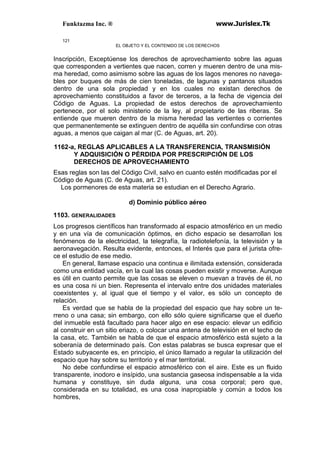 Funktazma Inc. ® www.Jurislex.Tk
121
EL OBJETO Y EL CONTENIDO DE LOS DERECHOS
Inscripción, Exceptúense los derechos de aprovechamiento sobre las aguas
que corresponden a vertientes que nacen, corren y mueren dentro de una mis-
ma heredad, como asimismo sobre las aguas de los lagos menores no navega-
bles por buques de más de cien toneladas, de lagunas y pantanos situados
dentro de una sola propiedad y en los cuales no existan derechos de
aprovechamiento constituidos a favor de terceros, a la fecha de vigencia del
Código de Aguas. La propiedad de estos derechos de aprovechamiento
pertenece, por el solo ministerio de la ley, al propietario de las riberas. Se
entiende que mueren dentro de la misma heredad las vertientes o corrientes
que permanentemente se extinguen dentro de aquélla sin confundirse con otras
aguas, a menos que caigan al mar (C. de Aguas, art. 20).
1162-a, REGLAS APLICABLES A LA TRANSFERENCIA, TRANSMISIÓN
Y ADQUISICIÓN O PÉRDIDA POR PRESCRIPCIÓN DE LOS
DERECHOS DE APROVECHAMIENTO
Esas reglas son las del Código Civil, salvo en cuanto estén modificadas por el
Código de Aguas (C. de Aguas, art. 21).
Los pormenores de esta materia se estudian en el Derecho Agrario.
d) Dominio público aéreo
1103. GENERALIDADES
Los progresos científicos han transformado al espacio atmosférico en un medio
y en una vía de comunicación óptimos, en dicho espacio se desarrollan los
fenómenos de la electricidad, la telegrafía, la radiotelefonía, la televisión y la
aeronavegación. Resulta evidente, entonces, el Interés que para el jurista ofre-
ce el estudio de ese medio.
En general, llamase espacio una continua e ilimitada extensión, considerada
como una entidad vacía, en la cual las cosas pueden existir y moverse. Aunque
es útil en cuanto permite que las cosas se eleven o muevan a través de él, no
es una cosa ni un bien. Representa el intervalo entre dos unidades materiales
coexistentes y, al igual que el tiempo y el valor, es sólo un concepto de
relación.
Es verdad que se habla de la propiedad del espacio que hay sobre un te-
rreno o una casa; sin embargo, con ello sólo quiere significarse que el dueño
del inmueble está facultado para hacer algo en ese espacio: elevar un edificio
al construir en un sitio eriazo, o colocar una antena de televisión en el techo de
la casa, etc. También se habla de que el espacio atmosférico está sujeto a la
soberanía de determinado país. Con estas palabras se busca expresar que el
Estado subyacente es, en principio, el único llamado a regular la utilización del
espacio que hay sobre su territorio y el mar territorial.
No debe confundirse el espacio atmosférico con el aire. Este es un fluido
transparente, inodoro e insípido, una sustancia gaseosa indispensable a la vida
humana y constituye, sin duda alguna, una cosa corporal; pero que,
considerada en su totalidad, es una cosa inapropiable y común a todos los
hombres,
 