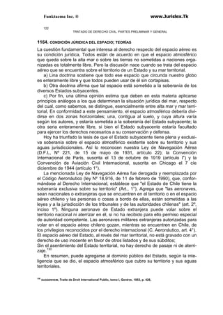 Funktazma Inc. ® www.Jurislex.Tk
122
TRATADO DE DERECHO CIVIL. PARTES PRELIMINAR Y GENERAL
1164. CONDICIÓN JÚRIDICA DEL ESPACIO; TEORÍAS
La cuestión fundamental que interesa al derecho respecto del espacio aéreo es
su condición jurídica, Todos están de acuerdo en que el espacio atmosférico
que queda sobre la alta mar o sobre las tierras no sometidas a naciones orga-
nizadas es totalmente libre. Pero la discusión nace cuando se trata del espacio
aéreo que se encuentra sobre el territorio de un Estado y su mar territorial.
a) Lina doctrina sostiene que todo ese espacio que circunda nuestro globo
es enteramente libre y que todos pueden usar de él sin cortapisas.
b) Otra doctrina afirma que tal espacio está sometido a la soberanía de los
diversos Estados subyacentes.
c) Por fin, una última opinión estima que deben en esta materia aplicarse
principios análogos a los que determinan la situación jurídica del mar, respecto
del cual, como sabemos, se distingue, esencialmente entre alta mar y mar terri-
torial, En conformidad a este pensamiento, el espacio atmosférico debería divi-
dirse en dos zonas horizontales; una, contigua al suelo, y cuya altura varía
según los autores, y estaría sometida a la soberanía del Estado subyacente; la
otra seria enteramente libre, si bien el Estado subyacente estaría facultado
para ejercer los derechos necesarios a su conservación y defensa.
Hoy ha triunfado la tesis de que e! Estado subyacente tiene plena y exclusi-
va soberanía sobre el espacio atmosférico existente sobre su territorio y sus
aguas jurisdiccionales. Así lo reconocen nuestra Ley de Navegación Aérea
(D.F.L, Nº 221, de 15 de mayo de 1931, artículo 22); la Convención
Internacional de París, suscrita el 13 de octubre de 1919 (artículo I") y la
Convención de Aviación Civil Internacional, suscrita en Chicago el 7 cíe
diciembre de 1944 (artículo 1°).
La mencionada Ley de Navegación Aérea fue derogada y reemplazada por
el Código Aeronáutico (ley Nº 18,916, de 11 de febrero de 1990), que, confor-
mándose al Derecho Internacional, establece que "el Estado de Chile tiene la
soberanía exclusiva sobre su territorio" (Art., 1°). Agrega que "las aeronaves,
sean nacionales o extranjeras que se encuentren en el territorio o en el espacio
aéreo chileno y las personas o cosas a bordo de ellas, están sometidas a las
leyes y a la jurisdicción de los tribunales y de las autoridades chilenas" (art. 2º,
inciso 1º). Ninguna aeronave de Estado extranjera puede volar sobre el
territorio nacional ni aterrizar en él, si no ha recibido para ello permiso especial
de autoridad competente. Las aeronaves militares extranjeras autorizadas para
volar en el espacio aéreo chileno gozan, mientras se encuentren en Chile, de
los privilegios reconocidos por el derecho internacional (C. Aeronáutico, art. 4°).
El espacio aéreo del Estado, al revés del mar territorial, no está gravado con un
derecho de uso inocente en favor de otros listados y de sus súbditos;
Sin el asentimiento del Estado territorial, no hay derecho de pasaje ni de aterri-
zaje.130
En resumen, puede agregarse al dominio público del Estado, según la inte-
ligencia que se dio, el espacio atmosférico que cubre su territorio y sus aguas
territoriales.
130
GUGGENHEIM, Traite de Droit Internatíonal Public, tomo I, Genéve, 1953, p. 426,
 