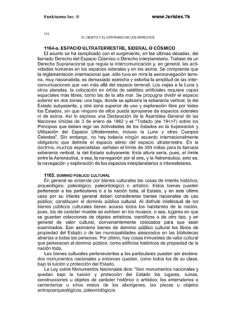 Funktazma Inc. ® www.Jurislex.Tk
123
EL OBJETO Y EL CONTENIDO DE LOS DERECHOS
1164-a. ESPACIO ULTRATERRESTRE, SIDERAL O CÓSMICO
El asunto se ha complicado con el surgimiento, en las últimas décadas, del
llamado Derecho del Espacio Cósmico o Derecho interplanetario. Tratase de un
Derecho Supranacional que regula la intercomunicación y, en general, las acti-
vidades humanas en los espacios siderales y en los asiros. Se comprende que
la reglamentación internacional que .sólo tuvo en mira la aeronavegación terre-
na, muy nacionalista, es demasiado estrecha y estorba la amplitud de las inter-
comunicaciones que van más allá del espacio terrenal. Los viajes a la Luna y
otros planetas, la colocación en órbita de satélites artificiales requiere capas
espaciales más libres, como las de la alta mar. Se propugna dividir el espacio
exterior en dos zonas: una baja, donde se aplicaría la soberanía vertical, la del
Estado subyacente, y otra zona superior de uso y exploración libre por todos
los Estados, sin que ninguno de ellos pueda apropiarse de espacios siderales
ni de astros. Así lo expresa una Declaración de la Asamblea General de las
Naciones Unidas de 3 de enero de 1962 y el ''Tratado (de 19<>7) sobre los
Principios que deben regir las Actividades de los Estados en la Exploración y
Utilización del Espacio Ultraterrestre, incluso la Luna y otros Cuerpos
Celestes". Sin embargo, no hay todavía ningún acuerdo internacionalmente
obligatorio que delimite el espacio aéreo del espacio ultraterrestre. En la
doctrina, muchos especialistas .señalan el límite de 300 millas para la llamada
soberanía vertical, la del Estado subyacente. Esta altura sería, pues, el límite
entre la Aeronáutica, o sea, la navegación por el aire, y la Astronáutica, esto es,
la navegación y exploración de los espacios interplanetarios e interestelares.
1165. DOMINIO PÚBLICO CULTURAL
En general se entiende por bienes culturales las cosas de interés histórico,
arqueológico, paleológico, paleontológico o artístico. Estos bienes pueden
pertenecer a los particulares o a la nación toda, al Estado, y en este último
caso por su interés general deben considerarse bienes nacionales de uso
público; constituyen el dominio público cultural. Al disfrute intelectual de los
bienes públicos culturales tienen acceso todos los habitantes de la nación,
pues, los de carácter mueble se exhiben en los museos, o sea, lugares en que
se guardan colecciones de objetos artísticos, científicos o de otro tipo, y en
general de valor cultural, convenientemente colocados para que sean
examinados. Son asimismo bienes de dominio público cultural los libros de
propiedad del Estado o de las municipalidades atesorados en las bibliotecas
abiertas a todas las personas. Por último, hay cosas inmuebles de valor cultural
que pertenecen al dominio público, como edificios históricos de propiedad de la
nación toda,
Los bienes culturales pertenecientes a los particulares pueden ser declara-
dos monumentos nacionales y entonces quedan, como lodos los de su clase,
bajo la tuición y protección del Estado,
La Ley sobre Monumentos Nacionales dice: "Son monumentos nacionales y
quedan bajo la tuición y protección del Estado los lugares, ruinas,
construcciones u objetos de carácter histórico o artístico; los enterratorios o
cementerios u oíros restos de los aborígenes, las piezas u objetos
antropoarqueológicos, paleontológicos
 