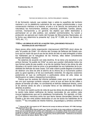Funktazma Inc. ® www.Jurislex.Tk
124
TRATADO DE DERECHO CIVIL. PARTES PRELIMINAR Y GENERAL
O de formación natural, que existan bajo o sobre la superficie del territorio
nacional o en la plataforma submarina de sus aguas jurisdiccionales y cuya
conservación interesa a la historia, al arte o a la ciencia; los santuarios de la
naturaleza; los monumentos, estatuas, columnas, pirámides, fuentes, placas,
coronas, inscripciones y, en general, los objetos que estén destinados a
permanecer en un sitio público, con carácter conmemorativo. Su tuición y
protección se ejercerá por medio del Consejo de Monumentos Nacionales, en
la forma que determina la presente ley" (Ley Nº 17,288, de 4 de febrero de
1970, Art., 1°).
1165-a, LAS OBRAS DE ARTE DE LA NACIÓN TODA ¿SON BIENES FISCALES O
NACIONALES DE USO PÚBLICO?
Hace pocos años cierta organización internacional (UNCTAD) donó obras de
arte "al pueblo de Chile". Un informe del Consejo de Defensa del Estado sos-
tuvo que en razón de que el uso de las obras de arte no está entregado a todos
los habitantes por la naturaleza de las mismas, ellas deben considerarse
bienes del Estado, fiscales.131
No estamos de acuerdo con esta doctrina. Si se dona una escultura o una
pintura famosa "al pueblo de Chile" es para que puedan disfrutarlas todos los
que forman parte de ese pueblo; si se les da carácter fiscal a las obras de arte
donadas a la nación toda se priva a la generalidad de sus habitantes de la po-
sibilidad de disfrutar de esas cosas. Con este criterio puede llegarse al extremo
de destinar una obra de arte al adorno de la oficina de un funcionario público
para su goce egoísta y el de sus eventuales visitantes. En algunas ocasiones
posteriores en que se confiscaron a particulares obras de arte, éstas se
distribuyeron en salas o despachos burocráticos.
Parece que los autores del informe señalado creen que el uso sólo puede
ser uno que suponga contacto corporal, como el que se tiene de las calles o
plazas al transitar por ellas, no concibiendo el disfrute intelectual directo, como
el de admirar obras de arte o consultar libros en las bibliotecas del Estado
abiertas al público.
En favor de nuestro punto de vista de que las obras de arte pertenecientes a
la nación toda deben calificarse de bienes nacionales de uso público cabe
invocar legislaciones que así lo establecen formalmente. Por ejemplo, el Códi-
go Civil italiano menciona entre los que llama bienes domaniales (bienes del
Estado o de otro ente público destinados al uso de tocios los habitantes de la
nación; 132
"los inmuebles de interés histórico, arqueológico y artístico conforme
131
Informe Nº 295, 18 de agosto de 1977, Memoria del consejo de defensa del Estado, 1971-1990, Santiago,
1995, doctrina Nº 56, p. 248.
132
El autor italiano Mario Rotondi explica que "dentro del ámbito de las cosas publicas se distinguen los
bienes que son propiedad del ente público, pero destinados a un LISO público. (Otros bienes sobre los cuales
se ejecuta el derecho del Estado con todas las características de la propiedad privada; los primeros se llaman
bienes de uso público o bienes domaniales, y los segundos, bienes patrimoniales" /Institución es de Derecho
Privado, traducción del italiano, Madrid, 1953, p. 228).
 