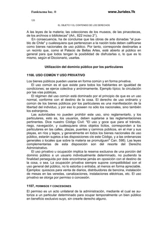 Funktazma Inc. ® www.Jurislex.Tk
125
EL OBJETO Y EL CONTENIDO DE LOS DERECHOS
A las leyes de la materia; las colecciones de los museos, de las pinacotecas,
de los archivos o bibliotecas" (Art., 822 inciso 2°).
En consecuencia, ha de concluirse que las obras de arte donadas "al pue-
blo de Chile" y cualesquiera que pertenezcan a la nación toda deben calificarse
como bienes nacionales de uso público. Por tanto, corresponde destinarlas a
un recinto que, como el Palacio de Bellas Artes, esté abierto al público en
general para que lodos tengan la posibilidad de disfrutarlas o, lo que es lo
mismo, según el Diccionario, usarlas.
Utilización del dominio público por los particulares
1166. USO COMÚN Y USO PRIVATIVO
Los bienes públicos pueden usarse en forma común y en forma privativa.
El uso común es el que existe para todos los habitantes en igualdad de
condiciones; se ejerce colectiva y anónimamente. Ejemplo típico; la circulación
por las vías públicas,
El régimen del uso común está dominado por el principio de que es un uso
normal, conforme con el destino de la cosa. El derecho de uso ordinario y
común de los bienes públicos por los particulares es una manifestación de la
libertad del individuo, y por eso lo poseen no sólo los nacionales, sino también
los extranjeros.
Las autoridades no pueden prohibir este uso, sino reglamentarlo, y los
particulares, esto es, los usuarios, deben sujetarse a las reglamentaciones
pertinentes. Dice nuestro Código Civil: "El uso y goce que para el tránsito,
riego, navegación, y cualesquiera otros objetos lícitos, corresponden a los
particulares en las calles, plazas, puentes y caminos públicos, en el mar y sus
playas, en ríos y lagos, y generalmente en lodos los bienes nacionales de uso
público, estarán sujetos a las disposiciones cíe este Código, y a las ordenanzas
generales o locales que sobre la materia se promulguen" Can. 598). Las leyes
complementarias de esta disposición son del resorte del Derecho
Administrativo.
El uso privativo u ocupación implica la reserva exclusiva de una porción del
dominio público a un usuario individualmente determinado, no pudiendo la
finalidad perseguida por éste encontrarse jamás en oposición con el destino de
la cosa, o sea. La ocupación privativa siempre supone compatibilidad con el
uso general del público, no lo estorba o entraba, al menos en forma apreciable.
Ejemplos: quioscos para venta de diarios, distribuidores de bencina, instalación
de mesas en las veredas, canalizaciones, instalaciones eléctricas, etc. El uso
privativo se otorga por permiso o concesión.
1107, PERMISOS Y CONCESIONES
El permiso es un acto unilateral de la administración, mediante el cual se au-
toriza a un particular determinado para ocupar temporalmente un bien público
en beneficio exclusivo suyo, sin crearle derecho alguno.
 