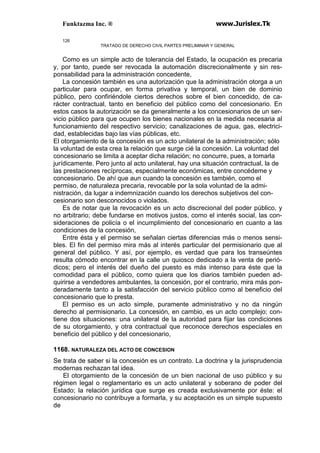 Funktazma Inc. ® www.Jurislex.Tk
126
TRATADO DE DERECHO CIVIL PARTES PRELIMINAR Y GENERAL
Como es un simple acto de tolerancia del Estado, la ocupación es precaria
y, por tanto, puede ser revocada la automación discrecionalmente y sin res-
ponsabilidad para la administración concedente,
La concesión también es una autorización que la administración otorga a un
particular para ocupar, en forma privativa y temporal, un bien de dominio
público, pero confiriéndole ciertos derechos sobre el bien concedido, de ca-
rácter contractual, tanto en beneficio del público como del concesionario. En
estos casos la autorización se da generalmente a los concesionarios de un ser-
vicio público para que ocupen los bienes nacionales en la medida necesaria al
funcionamiento del respectivo servicio; canalizaciones de agua, gas, electrici-
dad, establecidas bajo las vías públicas, etc.
El otorgamiento de la concesión es un acto unilateral de la administración; sólo
la voluntad de esta crea la relación que surge cié la concesión. La voluntad del
concesionario se limita a aceptar dicha relación; no concurre, pues, a tomarla
jurídicamente. Pero junto al acto unilateral, hay una situación contractual, la de
las prestaciones recíprocas, especialmente económicas, entre concédeme y
concesionario. De ahí que aun cuando la concesión es también, como el
permiso, de naturaleza precaria, revocable por la sola voluntad de la admi-
nistración, da lugar a indemnización cuando los derechos subjetivos del con-
cesionario son desconocidos o violados.
Es de notar que la revocación es un acto discrecional del poder público, y
no arbitrario; debe fundarse en motivos justos, como el interés social, las con-
sideraciones de policía o el incumplimiento del concesionario en cuanto a las
condiciones de la concesión,
Entre ésta y el permiso se señalan ciertas diferencias más o menos sensi-
bles. El fin del permiso mira más al interés particular del permisionario que al
general del público. Y así, por ejemplo, es verdad que para los transeúntes
resulta cómodo encontrar en la calle un quiosco dedicado a la venta de perió-
dicos; pero el interés del dueño del puesto es más intenso para éste que la
comodidad para el público, como quiera que los diarios también pueden ad-
quirirse a vendedores ambulantes, la concesión, por el contrario, mira más pon-
deradamente tanto a la satisfacción del servicio público como al beneficio del
concesionario que lo presta.
El permiso es un acto simple, puramente administrativo y no da ningún
derecho al permisionario. La concesión, en cambio, es un acto complejo; con-
tiene dos situaciones: una unilateral de la autoridad para fijar las condiciones
de su otorgamiento, y otra contractual que reconoce derechos especiales en
beneficio del público y del concesionario,
1168. NATURALEZA DEL ACTO DE CONCESION
Se trata de saber si la concesión es un contrato. La doctrina y la jurisprudencia
modernas rechazan tal idea.
El otorgamiento de la concesión de un bien nacional de uso público y su
régimen legal o reglamentario es un acto unilateral y soberano de poder del
Estado; la relación jurídica que surge es creada exclusivamente por éste: el
concesionario no contribuye a formarla, y su aceptación es un simple supuesto
de
 