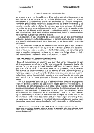 Funktazma Inc. ® www.Jurislex.Tk
127
EL OBJETO Y EL CONTENIDO DE LOS DERECHOS
hecho para el acto que dicta el Estado, Pero junio a esta situación puede haber
otra distinta, que se traduce en un contrato administrativo, en virtud del cual
concédeme y concesionario entran en relaciones de carácter obligatorio,
convienen prestaciones recíprocas, especialmente de orden económico, y se
someten en esta materia a la ley del contrato, que es de carácter administrati-
vo, regido por las leyes y reglamentos del ramo y, solo en forma supletoria, por
el Derecho Civil, El caso aludido ocurre, por ejemplo cuando la concesión de un
bien público forma parte de un contrato administrativo, como el de la concesión
de un servicio público o de una obra pública,
En resumen, el acto originario de la concesión es un acto administrativo
unilateral, que deriva sólo de la autoridad; el aspecto contractual de la conce-
sión se refiere únicamente a su parte financiera y a las prestaciones recíprocas
convenidas.
Si los derechos subjetivos del concesionario creados por el acto unilateral
de la Administración, dictado en ejercicio de su función pública, son descono-
cidos o violados, procede la correspondiente indemnización de perjuicios; pero
éstos no pueden reclamarse mediante las acciones que derivan de un contrato
civil, inconciliables con la naturaleza jurídica de la concesión.133
1169. NATURALEZA DEL DERECHO CONCESIONARIO
¿Tiene el concesionario un derecho real sobre los bienes nacionales de uso
público que ocupa privativamente? La respuesta está íntimamente ligada a la
concepción que se tenga sobre el derecho del Estado sobre esos bienes. Los
que dicen que no tiene un verdadero derecho de propiedad, sino solamente
una especie de superintendencia que se resume en una función de guarda y
vigilancia, responden negativamente. Si el dominio público no es para la admi-
nistración un objeto de propiedad y constituye una cosa fuera del comercio, hay
que concluir que no puede prestarse a desmembraciones o derechos reales
ajenos.
Los que aceptan la teoría de que el Estado tiene un derecho de propiedad
sobre los bienes nacionales de uso público, llegan, por consecuencia lógica, a
la existencia de derechos reales sobre ellos. Tales derechos serían derechos
reales administrativos, al igual que la propiedad de los bienes públicos es una
propiedad administrativa, A diferencia de los civiles, los derechos reales
administrativos se caracterizan por su precariedad, o sea, por su temporalidad
y poca estabilidad; su dueño, la administración, siempre los puede revocar en
determinadas condiciones, declarar su caducidad por exigirlo el interés público.
La precariedad se explica por el carácter inalienable del dominio público, cuyo
fin principal es proteger y garantizar la afectación de aquél a la utilidad pública
133
Corte Suprema, sentencia de 29 de abril de 1947, R. de D. y J., lomo 44, sección primera, p. 513.
Véanse: JORGE REYES RIVEROS, Naturaleza jurídica del permiso y de la concesión sobre bienes nacionales de uso
público, Santiago, 1960 (364 páginas); ARIEL GONZÁLEZ VERGARA, La concesión, acto administrativo creador de
derechos, Santiago, 1965.
 