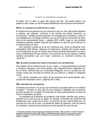 Funktazma Inc. ® www.Jurislex.Tk
21
EL OBJETO Y EL CONTENIDO DE LOS DERECHOS
Al lograr, por su lado, el goce del cuerpo del otro. Así puede leerse, con
palabras más crudas, en los Principios Metafísicas de la Doctrina del Derechos
994-C. EL CADÁVER; SU CARÁCTER DE LA COSA
El cadáver de una persona es una cosa de la cual, en vida, ella puede disponer
y ordenar, por ejemplo, conforme a las normas de policía mortuoria, su
incineración. También puede destinarlo a investigaciones científicas u otros fi-
nes señalados en el Código Sanitario, que ya enunciamos al estudiar los dere-
chos de la personalidad (tomo I, páginas 487 a 495), lugar en que también
señalamos quiénes pueden disponer del cadáver en caso de que el difunto no
lo hubiera hecho en vida.
Una situación curiosa es la de los individuos que, como el dibujante cine-
matográfico Walt Disney, disponen la hibernación artificial del cuerpo muerto
con la esperanza de que el avance de la ciencia permita retornarlos a la vida y
curar b enfermedad de que murieron. Si la quimera de hoy se negara a realizar
mañana tendríamos que una "cosa" recobraría su condición primitiva de
"persona"...
995. d) OTROS VALORES QUE CONSTITUYEN OBJETO DE LOS DERECHOS
Hay objetos de los derechos que no son cosas, ni comportamientos humanos
y, tampoco, personas, sino oíros valores; vida, integridad física, integridad mo-
ral, el honor, definido éste por el penalista Maggiore como la aureola de esti-
mación social que circunda el nombre de una persona y refleja su integridad
moral.
Los valores indicados son objeto de los derechos de la personalidad, opor-
tunamente analizados (tomo I, páginas 487 a 495).
996. CONTENIDO DE LOS DEREHOS
Contenido del derecho "es lo que por el derecho se puede obtener con relación
al objeto"." También se dice que son las ventajas o utilidades que el derecho
permite recabar de su objeto. El contenido se actúa prácticamente a través de
hechos materiales y jurídicos.
La propiedad es el derecho de contenido más amplio, permite usar, gozar y
disponer de la cosa que es su objeto. En cambio, el derecho de usufructo sólo
faculta para usar y gozar de la cosa, y el derecho de uso, más limitado aún, no
permite sino usar de la cosa. Los derechos reales de garantía, como la prenda
y la hipoteca, autorizan para expropiar la cosa garante en caso de que
10
Traducción del alemán, Dirección General de Publicaciones, México, 1908, pp. 95-96, 11º Alberto Trabucchi.
Istituzioni di Diritto Civile, Padova 1985. Nº158. p, 389, Nótese que esta edición es muy posterior a la de la
traducción española; no sólo está más actualizada, sino que presenta, además, innovaciones y algunos
cambio de opinión.
 