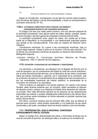 Funktazma Inc. ® www.Jurislex.Tk
130
TRATADO DE DERECHO CIVIL, PARTES PRELIMINAR Y GENERAL
Según la Constitución, corresponde a la ley fijar las normas sobre enajena-
ción de bienes del Estado o de las Municipalidades, y sobre su arrendamiento o
concesión (artículo 60, Nº 10).
1169-a. AUTORIDAD COMPETENTE PARA OTORGAR LOS PEMISOS Y
CONCESIONES RESPECTO DE LOS BIENES NACIONALES
El Código Civil dice que nadie podrá construir, sino por permiso especial de
la autoridad competente, obra alguna sobre las calles, plazas, puentes, playas,
terrenos fiscales y demás lugares de propiedad nacional (artículo 599).
La autoridad competente varía, según los casos. Así, puede ser el Presi-
dente de la República, la municipalidad o una determinada autoridad pública
que señale la ley correspondiente. Todo esto es materia de Derecho Admi-
nistrativo.
Concesiones marítimas. En cuanto a las concesiones marítimas, rige un
cuerpo legal especial. Véase lo dicho en el número 1155 de este volumen. Por
lo demás, las concesiones marítimas se estudian en Derecho Administrativo.
Bibliografía especial
LEONARDO BARRERA S., CONCESIONES MARÍTIMAS, Memoria de Prueba,
Valparaíso, 1947 (1 volumen de 243 páginas.).
1170. EXTINCIÓN Y CADUCIDAD DE LOS PERMISOS Y CONCESIONES
Los permisos y concesiones .se extinguen por la llegada del término por el
cual se otorgaron, por el cumplimiento del objeto en vista del cual se solicitaron,
por el retiro discrecional del permiso, por el abandono de las obras construidas
sobre los bienes nacionales y, además, por h caducidad de la concesión, que
es el término de ésta por incumplimiento de la obligaciones del concesionario o
por las necesidades superiores del interés colectivo: la precariedad de la
concesión es inherente a su naturaleza,
Todo lo anterior es aplicable a los bienes públicos. En cuanto a los bienes
fiscales, debe tenerse presente que, en principio, están sometidos al régimen
de derecho común, porque a su respecto el Estado tiene derechos de naturale-
za privada. Pero esta afirmación general es sin perjuicio de las disposiciones
especiales que existan o pueden establecerse relativamente a los bienes fisca-
les, que muchas veces consideran en forma relevante el carácter nacional que
tienen dichos bienes.
Por último, conviene recalcar que los artículos 599 y 602, que se refieren al
permiso para construir .sobre bienes nacionales y a la restitución de las obras
construidas y del suelo, consideran tanto los bienes públicos como los fiscales.
1171. PROPIEDAD DEL SUELO NACIONAL CONCEDIDA
EXPRESAMENTE POR EL ESTADO
Según el Código Civil, abandonadas las obras, o terminado el tiempo por el
cual se concedió el permiso, se restituyen ellas y el suelo por el ministerio de
 