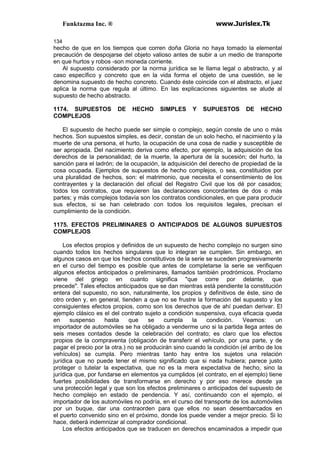 Funktazma Inc. ® www.Jurislex.Tk
134
hecho de que en los tiempos que corren doña Gloria no haya tomado la elemental
precaución de despojarse del objeto valioso antes de subir a un medio de transporte
en que hurtos y robos -son moneda corriente.
Al supuesto considerado por la norma jurídica se le llama legal o abstracto, y al
caso específico y concreto que en la vida forma el objeto de una cuestión, se le
denomina supuesto de hecho concreto. Cuando éste coincide con el abstracto, el juez
aplica la norma que regula al último. En las explicaciones siguientes se alude al
supuesto de hecho abstracto.
1174. SUPUESTOS DE HECHO SIMPLES Y SUPUESTOS DE HECHO
COMPLEJOS
El supuesto de hecho puede ser simple o complejo, según conste de uno o más
hechos. Son supuestos simples, es decir, constan de un solo hecho, el nacimiento y la
muerte de una persona, el hurto, la ocupación de una cosa de nadie y susceptible de
ser apropiada. Del nacimiento deriva como efecto, por ejemplo, la adquisición de los
derechos de la personalidad; de la muerte, la apertura de la sucesión; del hurto, la
sanción para el ladrón; de la ocupación, la adquisición del derecho de propiedad de la
cosa ocupada. Ejemplos de supuestos de hecho complejos, o sea, constituidos por
una pluralidad de hechos, son: el matrimonio, que necesita el consentimiento de los
contrayentes y la declaración del oficial del Registro Civil que los dé por casados;
todos los contratos, que requieren las declaraciones concordantes de dos o más
partes; y más complejos todavía son los contratos condicionales, en que para producir
sus efectos, si se han celebrado con todos los requisitos legales, precisan el
cumplimiento de la condición.
1175. EFECTOS PRELIMINARES O ANTICIPADOS DE ALGUNOS SUPUESTOS
COMPLEJOS
Los efectos propios y definidos de un supuesto de hecho complejo no surgen sino
cuando todos los hechos singulares que lo integran se cumplen. Sin embargo, en
algunos casos en que los hechos constitutivos de la serie se suceden progresivamente
en el curso del tiempo es posible que antes de completarse la serie se verifiquen
algunos efectos anticipados o preliminares, llamados también prodrómicos. Proclamo
viene del griego en cuanto significa "que corre por delante, que
precede". Tales efectos anticipados que se dan mientras está pendiente la constitución
entera del supuesto, no son, naturalmente, los propios y definitivos de éste, sino de
otro orden y, en general, tienden a que no se frustre la formación del supuesto y los
consiguientes efectos propios, como son los derechos que de ahí puedan derivar. El
ejemplo clásico es el del contrato sujeto a condición suspensiva, cuya eficacia queda
en suspenso hasta que se cumpla la condición. Veamos: un
importador de automóviles se ha obligado a venderme uno si la partida llega antes de
seis meses contados desde la celebración del contrato; es claro que los efectos
propios de la compraventa (obligación de transferir el vehículo, por una parte, y de
pagar el precio por la otra.) no se producirán sino cuando la condición (el arribo de los
vehículos) se cumpla. Pero mientras tanto hay entre los sujetos una relación
jurídica que no puede tener el mismo significado que si nada hubiera; parece justo
proteger o tutelar la expectativa, que no es la mera expectativa de hecho, sino la
jurídica que, por fundarse en elementos ya cumplidos (el contrato, en el ejemplo) tiene
fuertes posibilidades de transformarse en derecho y por eso merece desde ya
una protección legal y que son los efectos preliminares o anticipados del supuesto de
hecho complejo en estado de pendencia. Y así, continuando con el ejemplo, el
importador de los automóviles no podría, en el curso del transporte de los automóviles
por un buque, dar una contraorden para que ellos no sean desembarcados en
el puerto convenido sino en el próximo, donde los puede vender a mejor precio. Si lo
hace, deberá indemnizar al comprador condicional.
Los efectos anticipados que se traducen en derechos encaminados a impedir que
 