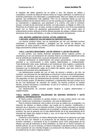 Funktazma Inc. ® www.Jurislex.Tk
la violación del deber genérico de no dañar a otro. Se traduce en delitos y
cuasidelitos. Cuando se habla de hechos ilícitos sin ningún calificativo, la referencia se
entiende justamente a los delictuales y cuasidelictuales. Ellos son objeto de una teoría
general, que perfilaremos más adelante. Pero ha de aclararse desde ya que los
efectos jurídicos de los hechos ilícitos no son los queridos por el agente o derivados de
su imprudencia o negligencia, que perjudican a la víctima, sino todo lo contrario,
porque, a través de las sanciones se tiende, con toda justicia, a infligirle un daño a él.
Pensemos en el ladrón que, al robar, comete un delito penal y civil. El fin que pretende
lograr con su hecho es apropiarse graciosamente de un bien ajeno; pero el
ordenamiento jurídico atribuye al hecho efectos penales de castigo y efectos civiles de
devolución de la cosa mal habida y, si cabe, la indemnización de perjuicios.
1182. HECHOS JURÍDICOS LÍCITOS: ACTOS JURÍDICOS
Y HECHOS JURÍDICOS VOLUNTARIOS EN SENTIDO ESTRICTO
Los hechos jurídicos lícitos, que se caracterizan por ser una actividad humana
consciente y voluntaria aprobada y protegida por las normas de derecho, se
subdividen en actos jurídicos y hechos jurídicos voluntarios en sentido estricto. Muy
luego precisaremos ambas nociones.
1182-a. LAS DECLARACIONES: LAS DE CIENCIA Y LAS DE VOLUNTAD
El acto jurídico, que ciertas doctrinas extranjeras llaman negocio jurídico, se
caracteriza por ser una declaración de voluntad. Bueno es entonces determinar antes
qué se entiende por declaración y qué por declaración de voluntad.
Llámase declaración la exteriorización del propio pensamiento, o de la propia
voluntad y su comunicación a otros sujetos determinados o indeterminados.
Toda declaración está, pues, destinada a ser recibida por otros sujetos y, justamente,
produce sus efectos en cuanto se dirige a los demás. Por lo tanto, "siempre es
necesario que la declaración salga de la esfera del agente, cosa que ocurre en el
momento de la emisión de la declaración".2
Las declaraciones pueden ser, por un lado, de ciencia o verdad y, por otro, de
voluntad. Las primeras son las destinadas a comunicar a otros el propio pensamiento,
opinión o conocimiento que se tiene de una persona, una cosa o un acontecimiento.
Las segundas, es decir, las declaraciones de voluntad, son las destinadas a comunicar
a otro el propio querer. El elemento constitutivo y característico del acto jurídico es el
de ser una declaración de voluntad. En cambio, los hechos jurídicos en sentido
estricto, aunque voluntarios y conscientes, no son en sí mismos o, por su naturaleza,
declaraciones de voluntad.
Las declaraciones de voluntad pueden dirigirse a sujetos determinados o
indeterminados.
1182-b. HECHO JURÍDICO VOLUNTARIO EN SENTIDO ESTRICTO Y ACTO
JURÍDICO; DIFERENCIACION
El hecho jurídico voluntario en sentido estricto y el acto jurídico tienen una nota
común: ambos son conscientes y voluntarios. ¿En qué se diferencian?
Para la doctrina tradicional, acto jurídico es el que se realiza con el propósito o la
intención de obtener un efecto jurídico, que puede ser la creación, modificación o
extinción de un derecho o una situación jurídica; y hecho jurídico voluntario en sentido
estricto es el hecho humano realizado sin el propósito o intención de obtener efectos
jurídicos, los que se generan por la sola determinación de la ley prescindiendo de la
voluntad del sujeto que realiza el hecho y, aun, en el caso de los hechos ilícitos, en
contra de esa voluntad.
Conforme a otra doctrina, el criterio diferenciador estaría en la valoración que haga
la ley del acto con relación a la producción de los efectos jurídicos. Si el hecho
humano voluntario y consciente la ley lo considera como mero presupuesto de los
efectos que ella de antemano le tiene señalados, se trata de un hecho voluntario en
sentido estricto. Si, por el contrario, el hecho consciente y voluntario la ley lo considera
como expresión de una voluntad dirigida a la producción de efectos jurídicos, se está
en presencia de un acto o negocio jurídico."'
 