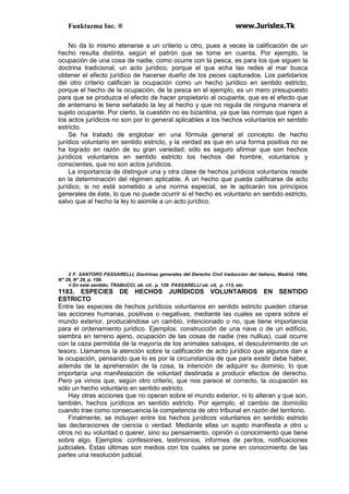 Funktazma Inc. ® www.Jurislex.Tk
No da lo mismo atenerse a un criterio u otro, pues a veces la calificación de un
hecho resulta distinta, según el patrón que se tome en cuenta. Por ejemplo, la
ocupación de una cosa de nadie, como ocurre con la pesca, es para los que siguen la
doctrina tradicional, un acto jurídico, porque el que echa las redes al mar busca
obtener el efecto jurídico de hacerse dueño de los peces capturados. Los partidarios
del otro criterio califican la ocupación como un hecho jurídico en sentido estricto,
porque el hecho de la ocupación, de la pesca en el ejemplo, es un mero presupuesto
para que se produzca el efecto de hacer propietario al ocupante, que es el efecto que
de antemano le tiene señalado la ley al hecho y que no regula de ninguna manera el
sujeto ocupante. Por cierto, la cuestión no es bizantina, ya que las normas que rigen a
los actos jurídicos no son por lo general aplicables a los hechos voluntarios en sentido
estricto.
Se ha tratado de englobar en una fórmula general el concepto de hecho
jurídico voluntario en sentido estricto, y la verdad es que en una forma positiva no se
ha logrado en razón de su gran variedad; sólo es seguro afirmar que son hechos
jurídicos voluntarios en sentido estricto los hechos del hombre, voluntarios y
conscientes, que no son actos jurídicos.
La importancia de distinguir una y otra clase de hechos jurídicos voluntarios reside
en la determinación del régimen aplicable. A un hecho que pueda calificarse de acto
jurídico, si no está sometido a una norma especial, se le aplicarán los principios
generales de éste, lo que no puede ocurrir si el hecho es voluntario en sentido estricto,
salvo que al hecho la ley lo asimile a un acto jurídico.
2 F. SANTORO PASSARELLI, Doctrinas generales del Derecho Civil traducción del italiano, Madrid, 1964,
N" 29, N° 29, p. 158.
•i En este sentido; TRABUCCI, ob. cit.. p. 129: PASSARELLI ob. cit, p. 113, etc.
1183. ESPECIES DE HECHOS JURÍDICOS VOLUNTARIOS EN SENTIDO
ESTRICTO
Entre las especies de hechos jurídicos voluntarios en sentido estricto pueden citarse
las acciones humanas, positivas o negativas, mediante las cuales se opera sobre el
mundo exterior, produciéndose un cambio, intencionado o no, que tiene importancia
para el ordenamiento jurídico. Ejemplos: construcción de una nave o de un edificio,
siembra en terreno ajeno, ocupación de las cosas de nadie (res nullius), cual ocurre
con la caza permitida de la mayoría de los animales salvajes, el descubrimiento de un
tesoro. Llamamos la atención sobre la calificación de acto jurídico que algunos dan a
la ocupación, pensando que lo es por la circunstancia de que para existir debe haber,
además de la aprehensión de la cosa, la intención de adquirir su dominio, lo que
importaría una manifestación de voluntad destinada a producir efectos de derecho.
Pero ya vimos que, según otro criterio, que nos parece el correcto, la ocupación es
sólo un hecho voluntario en sentido estricto.
Hay otras acciones que no operan sobre el mundo exterior, ni lo alteran y que son,
también, hechos jurídicos en sentido estricto. Por ejemplo, el cambio de domicilio
cuando trae como consecuencia la competencia de otro tribunal en razón del territorio.
Finalmente, se incluyen entre los hechos jurídicos voluntarios en sentido estricto
las declaraciones de ciencia o verdad. Mediante ellas un sujeto manifiesta a otro u
otros no su voluntad o querer, sino su pensamiento, opinión o conocimiento que tiene
sobre algo. Ejemplos: confesiones, testimonios, informes de peritos, notificaciones
judiciales. Estas últimas son medios con los cuales se pone en conocimiento de las
partes una resolución judicial.
 