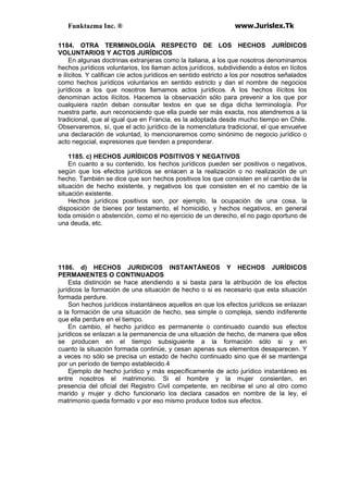 Funktazma Inc. ® www.Jurislex.Tk
1184. OTRA TERMINOLOGÍA RESPECTO DE LOS HECHOS JURÍDICOS
VOLUNTARIOS Y ACTOS JURÍDICOS
En algunas doctrinas extranjeras como la italiana, a los que nosotros denominamos
hechos jurídicos voluntarios, los llaman actos jurídicos, subdividiendo a éstos en lícitos
e ilícitos. Y califican cíe actos jurídicos en sentido estricto a los por nosotros señalados
como hechos jurídicos voluntarios en sentido estricto y dan el nombre de negocios
jurídicos a los que nosotros llamamos actos jurídicos. A los hechos ilícitos los
denominan actos ilícitos. Hacemos la observación sólo para prevenir a los que por
cualquiera razón deban consultar textos en que se diga dicha terminología. Por
nuestra parte, aun reconociendo que ella puede ser más exacta, nos atendremos a la
tradicional, que al igual que en Francia, es la adoptada desde mucho tiempo en Chile.
Observaremos, sí, que el acto jurídico de la nomenclatura tradicional, el que envuelve
una declaración de voluntad, lo mencionaremos como sinónimo de negocio jurídico o
acto negocial, expresiones que tienden a preponderar.
1185. c) HECHOS JURÍDICOS POSITIVOS Y NEGATIVOS
En cuanto a su contenido, los hechos jurídicos pueden ser positivos o negativos,
según que los efectos jurídicos se enlacen a la realización o no realización de un
hecho. También se dice que son hechos positivos los que consisten en el cambio de la
situación de hecho existente, y negativos los que consisten en el no cambio de la
situación existente.
Hechos jurídicos positivos son, por ejemplo, la ocupación de una cosa, la
disposición de bienes por testamento, el homicidio, y hechos negativos, en general
toda omisión o abstención, como el no ejercicio de un derecho, el no pago oportuno de
una deuda, etc.
1186. d) HECHOS JURIDICOS INSTANTÁNEOS Y HECHOS JURÍDICOS
PERMANENTES O CONTINUADOS
Esta distinción se hace atendiendo a si basta para la atribución de los efectos
jurídicos la formación de una situación de hecho o si es necesario que esta situación
formada perdure.
Son hechos jurídicos instantáneos aquellos en que los efectos jurídicos se enlazan
a la formación de una situación de hecho, sea simple o compleja, siendo indiferente
que ella perdure en el tiempo.
En cambio, el hecho jurídico es permanente o continuado cuando sus efectos
jurídicos se enlazan a la permanencia de una situación de hecho, de manera que ellos
se producen en el tiempo subsiguiente a la formación sólo si y en
cuanto la situación formada continúe, y cesan apenas sus elementos desaparecen. Y
a veces no sólo se precisa un estado de hecho continuado sino que él se mantenga
por un período de tiempo establecido.4
Ejemplo de hecho jurídico y más específicamente de acto jurídico instantáneo es
entre nosotros el matrimonio. Si el hombre y la mujer consienten, en
presencia del oficial del Registro Civil competente, en recibirse el uno al otro como
marido y mujer y dicho funcionario los declara casados en nombre de la ley, el
matrimonio queda formado v por eso mismo produce todos sus efectos.
 