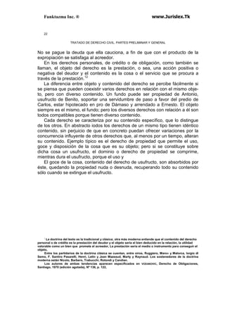 Funktazma Inc. ® www.Jurislex.Tk
22
TRATADO DE DERECHO CIVIL. PARTES PRELIMINAR Y GENERAL
No se pague la deuda que ella cauciona, a fin de que con el producto de la
expropiación se satisfaga al acreedor.
En los derechos personales, de crédito o de obligación, como también se
llaman, el objeto del derecho es la prestación, o sea, una acción positiva o
negativa del deudor y el contenido es la cosa o el servicio que se procura a
través de la prestación.12
La diferencia entre objeto y contenido del derecho se percibe fácilmente si
se piensa que pueden coexistir varios derechos en relación con el mismo obje-
to, pero con diverso contenido. Un fundo puede ser propiedad de Antonio,
usufructo de Benito, soportar una servidumbre de paso a favor del predio de
Carlos, estar hipotecado en pro de Dámaso y arrendado a Ernesto. El objeto
siempre es el mismo, el fundo; pero los diversos derechos con relación a él son
todos compatibles porque tienen diverso contenido.
Cada derecho se caracteriza por su contenido específico, que lo distingue
de los otros. En abstracto iodos los derechos de un mismo tipo tienen idéntico
contenido, sin perjuicio de que en concreto puedan ofrecer variaciones por la
concurrencia influyente de otros derechos que, al menos por un tiempo, alteran
su contenido. Ejemplo típico es el derecho de propiedad que permite el uso,
goce y disposición de la cosa que es su objeto; pero si se constituye sobre
dicha cosa un usufructo, el dominio o derecho de propiedad se comprime,
mientras dura el usufructo, porque el uso y
El goce de la cosa, contenido del derecho de usufructo, son absorbidos por
éste, quedando la propiedad nuda o desnuda, recuperando todo su contenido
sólo cuando se extingue el usufructo.
;
La doctrina del texto es la tradicional y clásica; otra más moderna entiende que el contenido del derecho
personal o de crédito es la prestación del deudor y el objeto seria el bien deducido en la relación, la utilidad
valorable como un bien que promete el acreedor, La prestación seria el medio o instrumento para conseguir el
objeto,
Entre los partidarios de la doctrina clásica se cuentan, entre oíros, Ruggiero, Maro» y Malorca, lorgio di
Semo, F. Santiro Pasarelli, Henri, Letín y Jean Mazeaud, Marty y Raynaud. Los sostenedores de la doctrina
moderna están Nicolo, Barbero, Trabucchi, Rotondi y Candian.
Los autores de ambas tendencias aparecen especificados en VODANOVIC, Derecho de Obligaciones,
Santiago, 1970 (edición agotada), Nº 136, p. 122,
 
